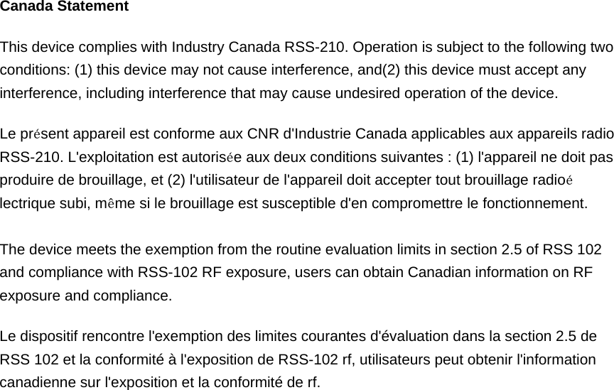 Canada Statement   This device complies with Industry Canada RSS-210. Operation is subject to the following two conditions: (1) this device may not cause interference, and(2) this device must accept any interference, including interference that may cause undesired operation of the device.   Le pr&eacute;sent appareil est conforme aux CNR d'Industrie Canada applicables aux appareils radio RSS-210. L'exploitation est autoris&eacute;e aux deux conditions suivantes : (1) l'appareil ne doit pas produire de brouillage, et (2) l'utilisateur de l'appareil doit accepter tout brouillage radio&eacute;lectrique subi, m&ecirc;me si le brouillage est susceptible d'en compromettre le fonctionnement.    The device meets the exemption from the routine evaluation limits in section 2.5 of RSS 102 and compliance with RSS-102 RF exposure, users can obtain Canadian information on RF exposure and compliance.   Le dispositif rencontre l'exemption des limites courantes d'&eacute;valuation dans la section 2.5 de RSS 102 et la conformit&eacute; &agrave; l'exposition de RSS-102 rf, utilisateurs peut obtenir l'information canadienne sur l'exposition et la conformit&eacute; de rf.     