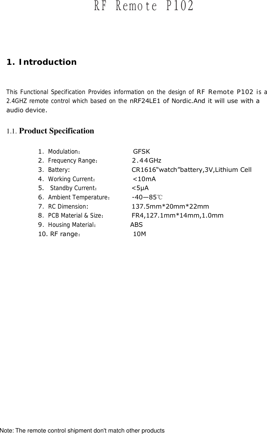1. Introduction  This Functional Specification Provides information on the design of RF Remote P102 is a 2.4GHZ remote control which based on the nRF24LE1 of Nordic.And it will use with a audio device. 1.1. Product Specification 1．Modulation：                GFSK  2．Frequency Range：          2.44GHz 3．Battery:                    CR1616&ldquo;watch&rdquo;battery,3V,Lithium Cell 4．Working Current：           <10mA 5.  Standby Current：          <5&micro;A 6．Ambient Temperature：      -40&mdash;85℃ 7．RC Dimension:              137.5mm*20mm*22mm 8．PCB Material &amp; Size：        FR4,127.1mm*14mm,1.0mm  9．Housing Material：          ABS 10. RF range：                10M  ＲＦ　Ｒｅｍｏｔｅ　Ｐ１０２The remote control shipment don't match other productsNote: