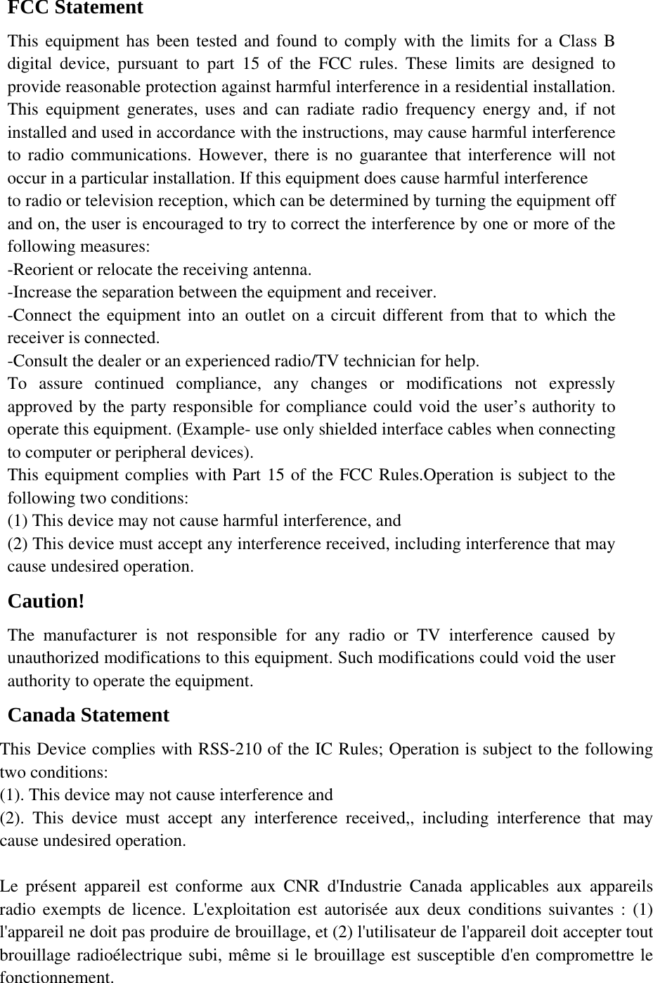 FCC Statement This equipment has been tested and found to comply with the limits for a Class B digital device, pursuant to part 15 of the FCC rules. These limits are designed to provide reasonable protection against harmful interference in a residential installation. This equipment generates, uses and can radiate radio frequency energy and, if not installed and used in accordance with the instructions, may cause harmful interference to radio communications. However, there is no guarantee that interference will not occur in a particular installation. If this equipment does cause harmful interference   to radio or television reception, which can be determined by turning the equipment off and on, the user is encouraged to try to correct the interference by one or more of the following measures: -Reorient or relocate the receiving antenna. -Increase the separation between the equipment and receiver. -Connect the equipment into an outlet on a circuit different from that to which the receiver is connected. -Consult the dealer or an experienced radio/TV technician for help. To assure continued compliance, any changes or modifications not expressly approved by the party responsible for compliance could void the user&rsquo;s authority to operate this equipment. (Example- use only shielded interface cables when connecting to computer or peripheral devices). This equipment complies with Part 15 of the FCC Rules.Operation is subject to the following two conditions:     (1) This device may not cause harmful interference, and     (2) This device must accept any interference received, including interference that may cause undesired operation.     Caution!  The manufacturer is not responsible for any radio or TV interference caused by unauthorized modifications to this equipment. Such modifications could void the user authority to operate the equipment. Canada Statement   This Device complies with RSS-210 of the IC Rules; Operation is subject to the following two conditions: (1). This device may not cause interference and     (2). This device must accept any interference received,, including interference that may cause undesired operation.  Le pr&eacute;sent appareil est conforme aux CNR d'Industrie Canada applicables aux appareils radio exempts de licence. L'exploitation est autoris&eacute;e aux deux conditions suivantes : (1) l'appareil ne doit pas produire de brouillage, et (2) l'utilisateur de l'appareil doit accepter tout brouillage radio&eacute;lectrique subi, m&ecirc;me si le brouillage est susceptible d'en compromettre le fonctionnement. 