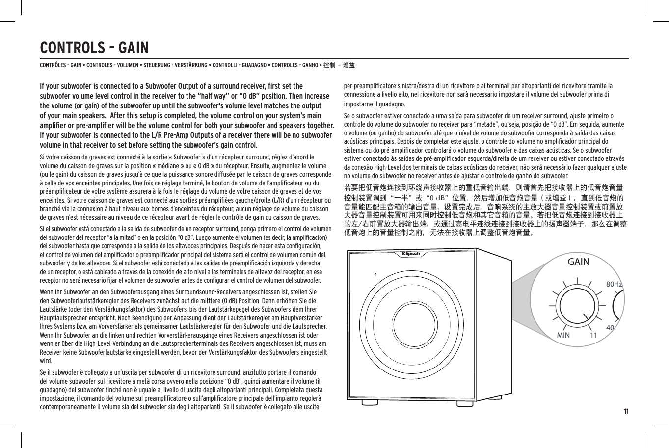 11CONTROLS - GAINCONTR&Ocirc;LES - GAIN &bull; CONTROLES - VOLUMEN &bull; STEUERUNG - VERST&Auml;RKUNG &bull; CONTROLLI - GUADAGNO &bull; CONTROLES - GANHO &bull; 控制 - 增益40Hz80HzMIN 11GAINON0&deg;180&deg;AUTOOFFPHASELFE120HzON0&deg;180&deg;AUTOOFFPHASELFE40Hz80Hz 120HzAUTOLOW PASS(Hz)If your subwoofer is connected to a Subwoofer Output of a surround receiver, ﬁrst set the subwoofer volume level control in the receiver to the &ldquo;half way&rdquo; or &ldquo;0 dB&rdquo; position. Then increase the volume (or gain) of the subwoofer up until the subwoofer&rsquo;s volume level matches the output of your main speakers.  After this setup is completed, the volume control on your system&rsquo;s main ampliﬁer or pre-ampliﬁer will be the volume control for both your subwoofer and speakers together. If your subwoofer is connected to the L/R Pre-Amp Outputs of a receiver there will be no subwoofer volume in that receiver to set before setting the subwoofer&rsquo;s gain control.Si votre caisson de graves est connect&eacute; &agrave; la sortie &laquo; Subwoofer &raquo; d&rsquo;un r&eacute;cepteur surround, r&eacute;glez d&rsquo;abord le volume du caisson de graves sur la position &laquo; m&eacute;diane &raquo; ou &laquo; 0 dB &raquo; du r&eacute;cepteur. Ensuite, augmentez le volume (ou le gain) du caisson de graves jusqu&rsquo;&agrave; ce que la puissance sonore diffus&eacute;e par le caisson de graves corresponde &agrave; celle de vos enceintes principales. Une fois ce r&eacute;glage termin&eacute;, le bouton de volume de l&rsquo;ampliﬁcateur ou du pr&eacute;ampliﬁcateur de votre syst&egrave;me assurera &agrave; la fois le r&eacute;glage du volume de votre caisson de graves et de vos enceintes. Si votre caisson de graves est connect&eacute; aux sorties pr&eacute;ampliﬁ&eacute;es gauche/droite (L/R) d&rsquo;un r&eacute;cepteur ou branch&eacute; via la connexion &agrave; haut niveau aux bornes d&rsquo;enceintes du r&eacute;cepteur, aucun r&eacute;glage de volume du caisson de graves n&rsquo;est n&eacute;cessaire au niveau de ce r&eacute;cepteur avant de r&eacute;gler le contr&ocirc;le de gain du caisson de graves. Si el subwoofer est&aacute; conectado a la salida de subwoofer de un receptor surround, ponga primero el control de volumen del subwoofer del receptor &ldquo;a la mitad&rdquo; o en la posici&oacute;n &ldquo;0 dB&rdquo;. Luego aumente el volumen (es decir, la ampliﬁcaci&oacute;n) del subwoofer hasta que corresponda a la salida de los altavoces principales. Despu&eacute;s de hacer esta conﬁguraci&oacute;n, el control de volumen del ampliﬁcador o preampliﬁcador principal del sistema ser&aacute; el control de volumen com&uacute;n del subwoofer y de los altavoces. Si el subwoofer est&aacute; conectado a las salidas de preampliﬁcaci&oacute;n izquierda y derecha de un receptor, o est&aacute; cableado a trav&eacute;s de la conexi&oacute;n de alto nivel a las terminales de altavoz del receptor, en ese receptor no ser&aacute; necesario ﬁjar el volumen de subwoofer antes de conﬁgurar el control de volumen del subwoofer.Wenn Ihr Subwoofer an den Subwooferausgang eines Surroundsound-Receivers angeschlossen ist, stellen Sie den Subwooferlautst&auml;rkeregler des Receivers zun&auml;chst auf die mittlere (0 dB) Position. Dann erh&ouml;hen Sie die Lautst&auml;rke (oder den Verst&auml;rkungsfaktor) des Subwoofers, bis der Lautst&auml;rkepegel des Subwoofers dem Ihrer Hauptlautsprecher entspricht. Nach Beendigung der Anpassung dient der Lautst&auml;rkeregler am Hauptverst&auml;rker Ihres Systems bzw. am Vorverst&auml;rker als gemeinsamer Lautst&auml;rkeregler f&uuml;r den Subwoofer und die Lautsprecher. Wenn Ihr Subwoofer an die linken und rechten Vorverst&auml;rkerausg&auml;nge eines Receivers angeschlossen ist oder wenn er &uuml;ber die High-Level-Verbindung an die Lautsprecherterminals des Receivers angeschlossen ist, muss am Receiver keine Subwooferlautst&auml;rke eingestellt werden, bevor der Verst&auml;rkungsfaktor des Subwoofers eingestellt wird.Se il subwoofer &egrave; collegato a un&rsquo;uscita per subwoofer di un ricevitore surround, anzitutto portare il comando del volume subwoofer sul ricevitore a met&agrave; corsa ovvero nella posizione &ldquo;0 dB&rdquo;, quindi aumentare il volume (il guadagno) del subwoofer ﬁnch&eacute; non &egrave; uguale al livello di uscita degli altoparlanti principali. Completata questa impostazione, il comando del volume sul preampliﬁcatore o sull&rsquo;ampliﬁcatore principale dell&rsquo;impianto regoler&agrave; contemporaneamente il volume sia del subwoofer sia degli altoparlanti. Se il subwoofer &egrave; collegato alle uscite per preampliﬁcatore sinistra/destra di un ricevitore o ai terminali per altoparlanti del ricevitore tramite la connessione a livello alto, nel ricevitore non sar&agrave; necessario impostare il volume del subwoofer prima di impostarne il guadagno. Se o subwoofer estiver conectado a uma sa&iacute;da para subwoofer de um receiver surround, ajuste primeiro o controle do volume do subwoofer no receiver para &ldquo;metade&rdquo;, ou seja, posi&ccedil;&atilde;o de &ldquo;0 dB&rdquo;. Em seguida, aumente o volume (ou ganho) do subwoofer at&eacute; que o n&iacute;vel de volume do subwoofer corresponda &agrave; sa&iacute;da das caixas ac&uacute;sticas principais. Depois de completar este ajuste, o controle do volume no ampliﬁcador principal do sistema ou do pr&eacute;-ampliﬁcador controlar&aacute; o volume do subwoofer e das caixas ac&uacute;sticas. Se o subwoofer estiver conectado &agrave;s sa&iacute;das de pr&eacute;-ampliﬁcador esquerda/direita de um receiver ou estiver conectado atrav&eacute;s da conex&atilde;o High-Level dos terminais de caixas ac&uacute;sticas do receiver, n&atilde;o ser&aacute; necess&aacute;rio fazer qualquer ajuste no volume do subwoofer no receiver antes de ajustar o controle de ganho do subwoofer.若要把低音炮连接到环绕声接收器上的重低音输出端，则请首先把接收器上的低音炮音量控制装置调到&ldquo;一半&rdquo;或&ldquo;0 dB&rdquo;位置，然后增加低音炮音量（或增益），直到低音炮的音量能匹配主音箱的输出音量。设置完成后，音响系统的主放大器音量控制装置或前置放大器音量控制装置可用来同时控制低音炮和其它音箱的音量。若把低音炮连接到接收器上的左/右前置放大器输出端，或通过高电平连线连接到接收器上的扬声器端子，那么在调整低音炮上的音量控制之前，无法在接收器上调整低音炮音量。