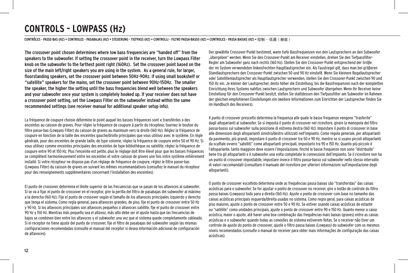 12CONTROLS - LOWPASS (Hz)CONTR&Ocirc;LES - PASSE-BAS (HZ) &bull; CONTROLES - PASABAJAS (HZ) &bull; STEUERUNG - TIEFPASS (HZ) &bull; CONTROLLI - FILTRO PASSA-BASSO (HZ) &bull; CONTROLES - PASSA BAIXAS (HZ) &bull; 控制 - 低通（赫兹）The crossover point chosen determines where low bass frequencies are &ldquo;handed off&rdquo; from the speakers to the subwoofer. If setting the crossover point in the receiver, turn the Lowpass Filter knob on the subwoofer to the farthest point right (160Hz).  Set the crossover point based on the size of the main left/right speakers you are using in the system.  As a general rule, for larger, ﬂoorstanding speakers, set the crossover point between 50Hz-90Hz. If using small bookshelf or &ldquo;satellite&rdquo; speakers for the mains, set the crossover point between 90Hz-150Hz.  The smaller the speaker, the higher the setting until the bass frequencies blend well between the speakers and your subwoofer once your system is completely hooked up. If your receiver does not have a crossover point setting, set the Lowpass Filter on the subwoofer instead within the same recommended settings (see receiver manual for additional speaker setup info).La fr&eacute;quence de coupure choisie d&eacute;termine le point auquel les basses fr&eacute;quences sont &laquo; transf&eacute;r&eacute;es &raquo; des enceintes au caisson de graves. Pour r&eacute;gler la fr&eacute;quence de coupure &agrave; partir du r&eacute;cepteur, tournez le bouton du ﬁltre passe-bas (Lowpass Filter) du caisson de graves au maximum vers la droite (160 Hz). R&eacute;glez la fr&eacute;quence de coupure en fonction de la taille des enceintes gauche/droite principales que vous utilisez avec le syst&egrave;me. En r&egrave;gle g&eacute;n&eacute;rale, pour des enceintes de grande taille, de type colonne, r&eacute;glez la fr&eacute;quence de coupure entre 50 et 90 Hz. Si vous utilisez comme enceintes principales des enceintes de type biblioth&egrave;que ou satellite, r&eacute;glez la fr&eacute;quence de coupure entre 90 et 150 Hz. Plus l&rsquo;enceinte est petite, plus le r&eacute;glage doit &ecirc;tre &eacute;lev&eacute; pour que les basses fr&eacute;quences se compl&egrave;tent harmonieusement entre les enceintes et votre caisson de graves une fois votre syst&egrave;me enti&egrave;rement install&eacute;. Si votre r&eacute;cepteur ne dispose pas d&rsquo;un r&eacute;glage de fr&eacute;quence de coupure, r&eacute;glez le ﬁltre passe-bas (Lowpass Filter) du caisson de graves en suivant les m&ecirc;mes recommandations (consultez le manuel du r&eacute;cepteur pour des renseignements suppl&eacute;mentaires concernant l&rsquo;installation des enceintes).El punto de crossover determina el l&iacute;mite superior de las frecuencias que se pasan de los altavoces al subwoofer. Si se va a ﬁjar el punto de crossover en el receptor, gire la perilla del ﬁltro de pasabajas del subwoofer al m&aacute;ximo a la derecha (160 Hz). Fije el punto de crossover seg&uacute;n el tama&ntilde;o de los altavoces principales izquierdo y derecho que tenga el sistema. Como regla general, para altavoces grandes, de piso, ﬁje el punto de crossover entre 50 Hz y 90 Hz. Si los altavoces principales son altavoces peque&ntilde;os o altavoces sat&eacute;lite, ﬁje el punto de crossover entre 90 Hz y 150 Hz. Mientras m&aacute;s peque&ntilde;o sea el altavoz, m&aacute;s alto debe ser el ajuste hasta que las frecuencias de bajos se combinen bien entre los altavoces y el subwoofer una vez que el sistema quede completamente cableado. Si el receptor no tiene ajuste del punto de crossover, ﬁje el ﬁltro de pasabajas del subwoofer seg&uacute;n las mismas conﬁguraciones recomendadas (consulte el manual del receptor si desea informaci&oacute;n adicional de conﬁguraci&oacute;n de altavoces).Der gew&auml;hlte Crossover-Punkt bestimmt, wann tiefe Bassfrequenzen von den Lautsprechern an den Subwoofer &bdquo;&uuml;bergeben&ldquo; werden. Wenn Sie den Crossover-Punkt am Receiver einstellen, drehen Sie den Tiefpassﬁlter-Regler am Subwoofer ganz nach rechts (160 Hz). Stellen Sie den Crossover-Punkt entsprechend der Gr&ouml;&szlig;e der im System verwendeten linken/rechten Hauptlautsprecher ein. Als Faustregel gilt, dass man bei gr&ouml;&szlig;eren Standlautsprechern den Crossover-Punkt zwischen 50 und 90 Hz einstellt. Wenn Sie kleinere Regallautsprecher oder Satellitenlautsprecher als Hauptlautsprecher verwenden, stellen Sie den Crossover-Punkt zwischen 90 und 150 Hz ein. Je kleiner der Lautsprecher, desto h&ouml;her die Einstellung, bis die Bassfrequenzen nach der kompletten Einrichtung Ihres Systems nahtlos zwischen Lautsprechern und Subwoofer &uuml;bergehen. Wenn Ihr Receiver keine Einstellung f&uuml;r den Crossover-Punkt besitzt, stellen Sie stattdessen den Tiefpassﬁlter am Subwoofer im Rahmen der gleichen empfohlenen Einstellungen ein (weitere Informationen zum Einrichten der Lautsprecher ﬁnden Sie im Handbuch des Receivers).Il punto di crossover prescelto determina la frequenza alle quale le basse frequenze vengono &ldquo;trasferite&rdquo; dagli altoparlanti al subwoofer. Se si imposta il punto di crossover nel ricevitore, girare la manopola del ﬁltro passa-basso sul subwoofer sulla posizione di estrema destra (160 Hz). Impostare il punto di crossover in base alle dimensioni degli altoparlanti sinistro/destro utilizzati nell&rsquo;impianto. Come regola generale, per altoparlanti da pavimento, pi&ugrave; grandi, impostare il punto di crossover tra 50 e 90 Hz, mentre se si usano piccoli altoparlanti da scaffale ovvero &ldquo;satelliti&rdquo; come altoparlanti principali, impostarlo tra 90 e 150 Hz. Quanto pi&ugrave; piccolo &egrave; l&rsquo;altoparlante, tanto maggiore deve essere l&rsquo;impostazione, ﬁnch&eacute; le basse frequenze non sono &ldquo;distribuite&rdquo; bene tra gli altoparlanti e il subwoofer una volta completate le connessioni dell&rsquo;impianto. Se il ricevitore non ha un punto di crossover impostabile, impostare invece il ﬁltro passa-basso sul subwoofer nello stesso intervallo di valori raccomandati (consultare il manuale del ricevitore per ulteriori informazioni sull&rsquo;impostazione degli altoparlanti).O ponto de crossover escolhido determina onde as frequ&ecirc;ncias passa baixas s&atilde;o &ldquo;transferidas&rdquo; das caixas ac&uacute;sticas para o subwoofer. Se for ajustar o ponto de crossover no receiver, gire o bot&atilde;o de controle do ﬁltro passa baixas (Lowpass) todo para a direita (160 Hz). Ajuste o ponto de crossover com base no tamanho das caixas ac&uacute;sticas principais esquerda/direita usadas no sistema. Como regra geral, para caixas ac&uacute;sticas de piso maiores, ajuste o ponto de crossover entre 50 e 90 Hz. Se estiver usando caixas ac&uacute;sticas de estante ou &ldquo;sat&eacute;lite&rdquo; como unidades principais, ajuste o ponto de crossover entre 90 e 150 Hz. Quanto menor a caixa ac&uacute;stica, maior o ajuste, at&eacute; haver uma boa combina&ccedil;&atilde;o das frequ&ecirc;ncias mais baixas (graves) entre as caixas ac&uacute;sticas e o subwoofer quando todas as conex&otilde;es do sistema estiverem feitas. Se o receiver n&atilde;o tiver um controle de ajuste do ponto de crossover, ajuste o ﬁltro passa baixas (Lowpass) do subwoofer com os mesmos n&iacute;veis recomendados (consulte o manual do receiver para obter mais informa&ccedil;&otilde;es de conﬁgura&ccedil;&atilde;o das caixas ac&uacute;sticas).