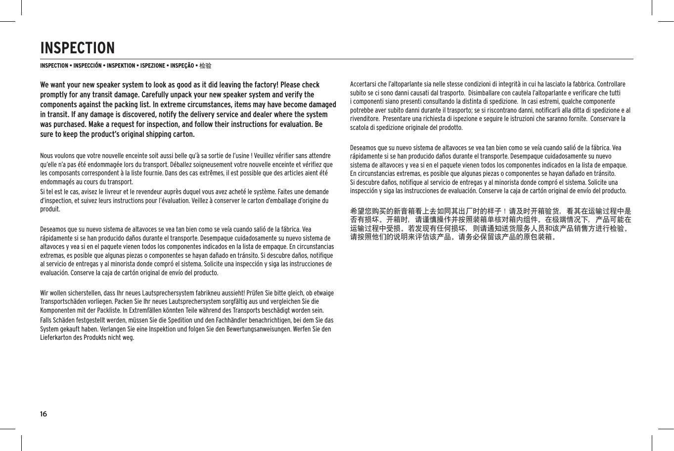 16INSPECTIONINSPECTION &bull; INSPECCI&Oacute;N &bull; INSPEKTION &bull; ISPEZIONE &bull; INSPE&Ccedil;&Atilde;O &bull; 检验We want your new speaker system to look as good as it did leaving the factory! Please check promptly for any transit damage. Carefully unpack your new speaker system and verify the components against the packing list. In extreme circumstances, items may have become damaged in transit. If any damage is discovered, notify the delivery service and dealer where the system was purchased. Make a request for inspection, and follow their instructions for evaluation. Be sure to keep the product&rsquo;s original shipping carton.Nous voulons que votre nouvelle enceinte soit aussi belle qu&rsquo;&agrave; sa sortie de l&rsquo;usine ! Veuillez v&eacute;riﬁer sans attendre qu&rsquo;elle n&rsquo;a pas &eacute;t&eacute; endommag&eacute;e lors du transport. D&eacute;ballez soigneusement votre nouvelle enceinte et v&eacute;riﬁez que les composants correspondent &agrave; la liste fournie. Dans des cas extr&ecirc;mes, il est possible que des articles aient &eacute;t&eacute; endommag&eacute;s au cours du transport.Si tel est le cas, avisez le livreur et le revendeur aupr&egrave;s duquel vous avez achet&eacute; le syst&egrave;me. Faites une demande d&rsquo;inspection, et suivez leurs instructions pour l&rsquo;&eacute;valuation. Veillez &agrave; conserver le carton d&rsquo;emballage d&rsquo;origine du produit.Deseamos que su nuevo sistema de altavoces se vea tan bien como se ve&iacute;a cuando sali&oacute; de la f&aacute;brica. Vea r&aacute;pidamente si se han producido da&ntilde;os durante el transporte. Desempaque cuidadosamente su nuevo sistema de altavoces y vea si en el paquete vienen todos los componentes indicados en la lista de empaque. En circunstancias extremas, es posible que algunas piezas o componentes se hayan da&ntilde;ado en tr&aacute;nsito. Si descubre da&ntilde;os, notiﬁque al servicio de entregas y al minorista donde compr&oacute; el sistema. Solicite una inspecci&oacute;n y siga las instrucciones de evaluaci&oacute;n. Conserve la caja de cart&oacute;n original de env&iacute;o del producto.Wir wollen sicherstellen, dass Ihr neues Lautsprechersystem fabrikneu aussieht! Pr&uuml;fen Sie bitte gleich, ob etwaige Transportsch&auml;den vorliegen. Packen Sie Ihr neues Lautsprechersystem sorgf&auml;ltig aus und vergleichen Sie die Komponenten mit der Packliste. In Extremf&auml;llen k&ouml;nnten Teile w&auml;hrend des Transports besch&auml;digt worden sein.Falls Sch&auml;den festgestellt werden, m&uuml;ssen Sie die Spedition und den Fachh&auml;ndler benachrichtigen, bei dem Sie das System gekauft haben. Verlangen Sie eine Inspektion und folgen Sie den Bewertungsanweisungen. Werfen Sie den Lieferkarton des Produkts nicht weg.Accertarsi che l&rsquo;altoparlante sia nelle stesse condizioni di integrit&agrave; in cui ha lasciato la fabbrica. Controllare subito se ci sono danni causati dal trasporto.  Disimballare con cautela l&rsquo;altoparlante e veriﬁcare che tutti i componenti siano presenti consultando la distinta di spedizione.  In casi estremi, qualche componente potrebbe aver subito danni durante il trasporto; se si riscontrano danni, notiﬁcarli alla ditta di spedizione e al rivenditore.  Presentare una richiesta di ispezione e seguire le istruzioni che saranno fornite.  Conservare la scatola di spedizione originale del prodotto.Deseamos que su nuevo sistema de altavoces se vea tan bien como se ve&iacute;a cuando sali&oacute; de la f&aacute;brica. Vea r&aacute;pidamente si se han producido da&ntilde;os durante el transporte. Desempaque cuidadosamente su nuevo sistema de altavoces y vea si en el paquete vienen todos los componentes indicados en la lista de empaque. En circunstancias extremas, es posible que algunas piezas o componentes se hayan da&ntilde;ado en tr&aacute;nsito. Si descubre da&ntilde;os, notiﬁque al servicio de entregas y al minorista donde compr&oacute; el sistema. Solicite una inspecci&oacute;n y siga las instrucciones de evaluaci&oacute;n. Conserve la caja de cart&oacute;n original de env&iacute;o del producto.希望您购买的新音箱看上去如同其出厂时的样子！请及时开箱验货，看其在运输过程中是否有损坏。开箱时，请谨慎操作并按照装箱单核对箱内组件。在极端情况下，产品可能在运输过程中受损。若发现有任何损坏，则请通知送货服务人员和该产品销售方进行检验。请按照他们的说明来评估该产品。请务必保留该产品的原包装箱。