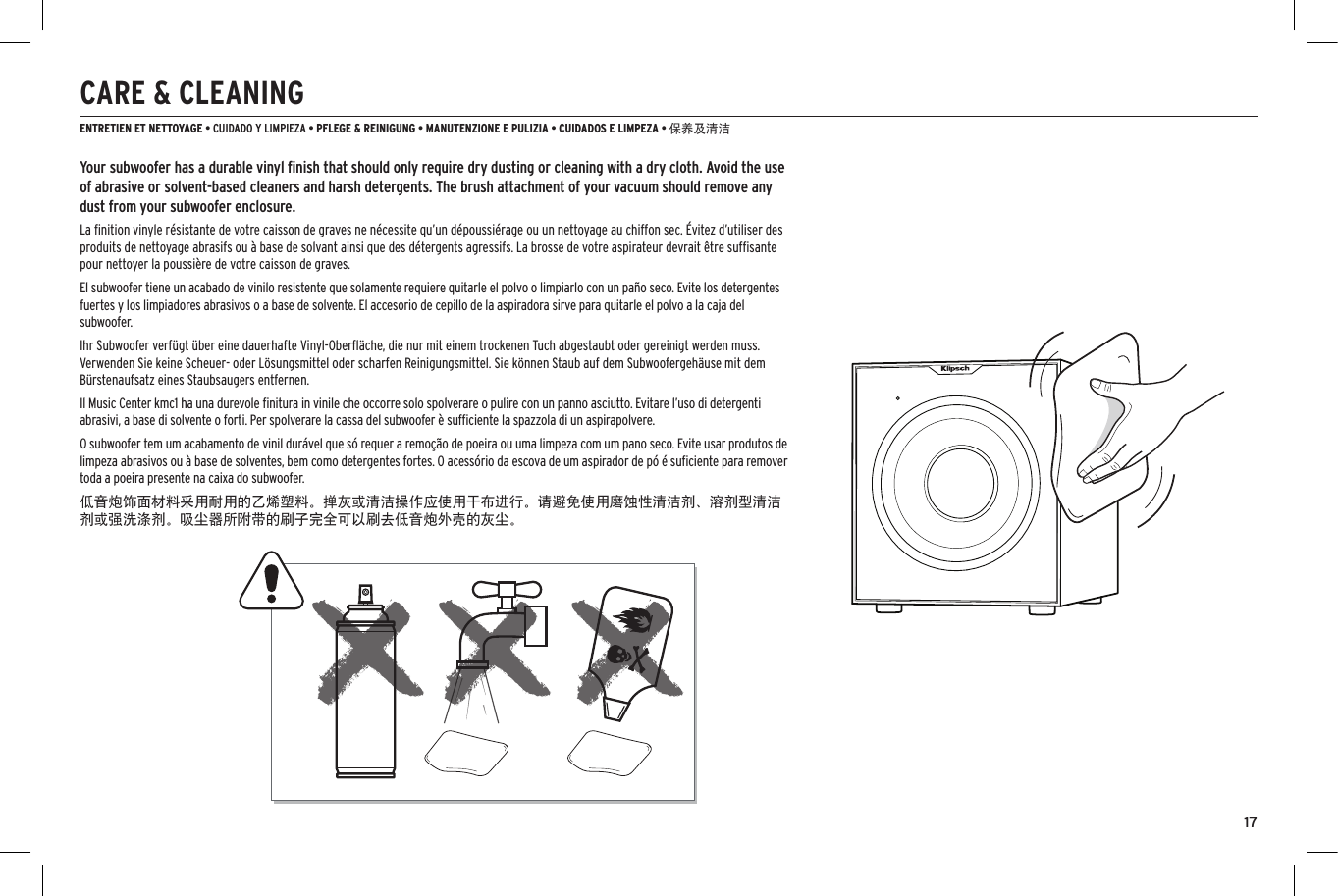17CARE &amp; CLEANINGENTRETIEN ET NETTOYAGE &bull; CUIDADO Y LIMPIEZA &bull; PFLEGE &amp; REINIGUNG &bull; MANUTENZIONE E PULIZIA &bull; CUIDADOS E LIMPEZA &bull; 保养及清洁Your subwoofer has a durable vinyl ﬁnish that should only require dry dusting or cleaning with a dry cloth. Avoid the use of abrasive or solvent-based cleaners and harsh detergents. The brush attachment of your vacuum should remove any dust from your subwoofer enclosure.La ﬁnition vinyle r&eacute;sistante de votre caisson de graves ne n&eacute;cessite qu&rsquo;un d&eacute;poussi&eacute;rage ou un nettoyage au chiffon sec. &Eacute;vitez d&rsquo;utiliser des produits de nettoyage abrasifs ou &agrave; base de solvant ainsi que des d&eacute;tergents agressifs. La brosse de votre aspirateur devrait &ecirc;tre sufﬁsante pour nettoyer la poussi&egrave;re de votre caisson de graves.El subwoofer tiene un acabado de vinilo resistente que solamente requiere quitarle el polvo o limpiarlo con un pa&ntilde;o seco. Evite los detergentes fuertes y los limpiadores abrasivos o a base de solvente. El accesorio de cepillo de la aspiradora sirve para quitarle el polvo a la caja del subwoofer.Ihr Subwoofer verf&uuml;gt &uuml;ber eine dauerhafte Vinyl-Oberﬂ&auml;che, die nur mit einem trockenen Tuch abgestaubt oder gereinigt werden muss. Verwenden Sie keine Scheuer- oder L&ouml;sungsmittel oder scharfen Reinigungsmittel. Sie k&ouml;nnen Staub auf dem Subwoofergeh&auml;use mit dem B&uuml;rstenaufsatz eines Staubsaugers entfernen.Il Music Center kmc1 ha una durevole ﬁnitura in vinile che occorre solo spolverare o pulire con un panno asciutto. Evitare l&rsquo;uso di detergenti abrasivi, a base di solvente o forti. Per spolverare la cassa del subwoofer &egrave; sufﬁciente la spazzola di un aspirapolvere.O subwoofer tem um acabamento de vinil dur&aacute;vel que s&oacute; requer a remo&ccedil;&atilde;o de poeira ou uma limpeza com um pano seco. Evite usar produtos de limpeza abrasivos ou &agrave; base de solventes, bem como detergentes fortes. O acess&oacute;rio da escova de um aspirador de p&oacute; &eacute; suﬁciente para remover toda a poeira presente na caixa do subwoofer.低音炮饰面材料采用耐用的乙烯塑料。掸灰或清洁操作应使用干布进行。请避免使用磨蚀性清洁剂、溶剂型清洁剂或强洗涤剂。吸尘器所附带的刷子完全可以刷去低音炮外壳的灰尘。