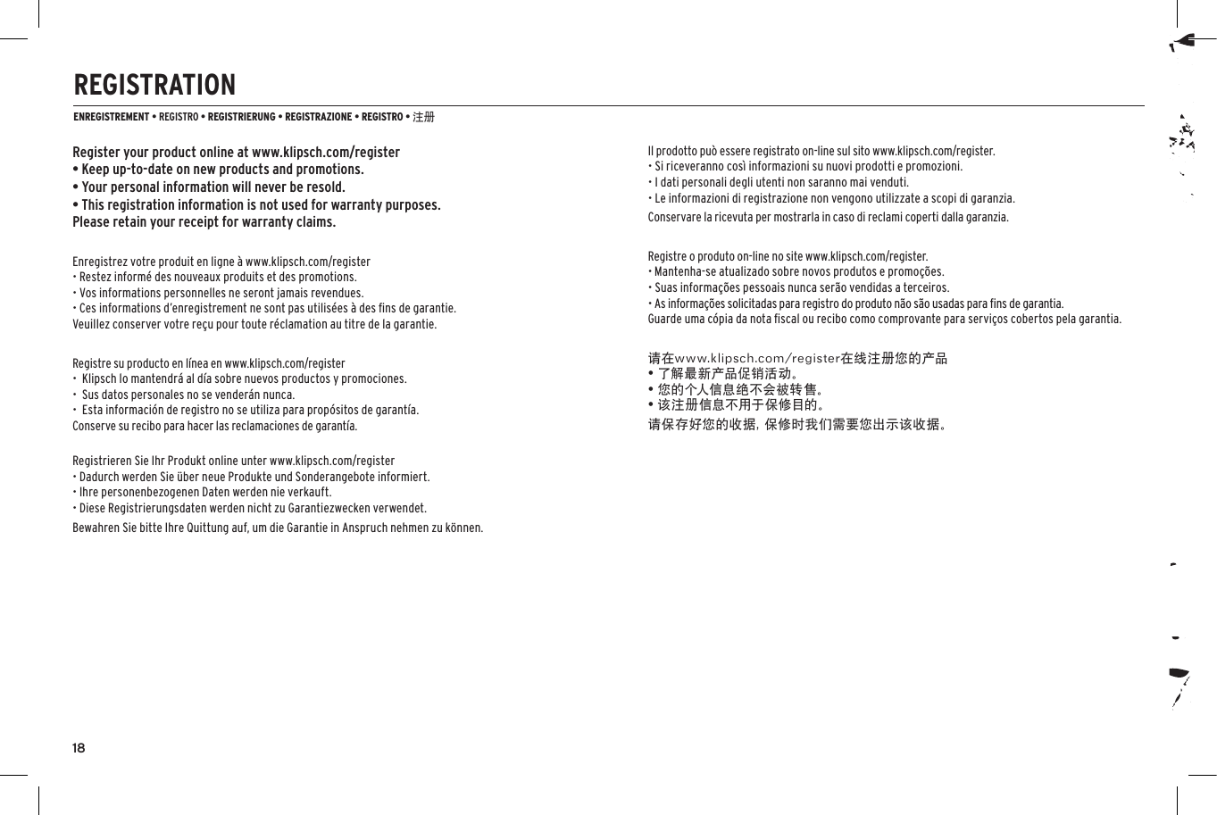 181-800-KLIPSCH &copy;2014 KLIPSCH GROUP, INC. ALL RIGHTS RESERVED. KLIPSCH AND KEEPERS OF THE SOUND ARE REGISTERED TRADEMARKS OF KLIPSCH GROUP, INC. IN THE USA AND OTHER COUNTRIES.A WHOLLY-OWNED SUBSIDIARY OF VOXX INTERNATIONAL CORPORATION.3502 WOODVIEW TRACE, INDIANAPOLIS, IN, USAKLIPSCH.COMREGISTRATIONENREGISTREMENT &bull; REGISTRO &bull; REGISTRIERUNG &bull; REGISTRAZIONE &bull; REGISTRO &bull; 注册Register your product online at www.klipsch.com/register&bull; Keep up-to-date on new products and promotions.&bull; Your personal information will never be resold.&bull; This registration information is not used for warranty purposes. Please retain your receipt for warranty claims.Enregistrez votre produit en ligne &agrave; www.klipsch.com/register&bull; Restez inform&eacute; des nouveaux produits et des promotions.&bull; Vos informations personnelles ne seront jamais revendues.&bull; Ces informations d&rsquo;enregistrement ne sont pas utilis&eacute;es &agrave; des ﬁns de garantie.Veuillez conserver votre re&ccedil;u pour toute r&eacute;clamation au titre de la garantie.Registre su producto en l&iacute;nea en www.klipsch.com/register&bull;  Klipsch lo mantendr&aacute; al d&iacute;a sobre nuevos productos y promociones.&bull;  Sus datos personales no se vender&aacute;n nunca.&bull;  Esta informaci&oacute;n de registro no se utiliza para prop&oacute;sitos de garant&iacute;a. Conserve su recibo para hacer las reclamaciones de garant&iacute;a.Registrieren Sie Ihr Produkt online unter www.klipsch.com/register&bull; Dadurch werden Sie &uuml;ber neue Produkte und Sonderangebote informiert.&bull; Ihre personenbezogenen Daten werden nie verkauft.&bull; Diese Registrierungsdaten werden nicht zu Garantiezwecken verwendet.Bewahren Sie bitte Ihre Quittung auf, um die Garantie in Anspruch nehmen zu k&ouml;nnen.Il prodotto pu&ograve; essere registrato on-line sul sito www.klipsch.com/register.&bull; Si riceveranno cos&igrave; informazioni su nuovi prodotti e promozioni.&bull; I dati personali degli utenti non saranno mai venduti.&bull; Le informazioni di registrazione non vengono utilizzate a scopi di garanzia.Conservare la ricevuta per mostrarla in caso di reclami coperti dalla garanzia.Registre o produto on-line no site www.klipsch.com/register.&bull; Mantenha-se atualizado sobre novos produtos e promo&ccedil;&otilde;es.&bull; Suas informa&ccedil;&otilde;es pessoais nunca ser&atilde;o vendidas a terceiros.&bull; As informa&ccedil;&otilde;es solicitadas para registro do produto n&atilde;o s&atilde;o usadas para ﬁns de garantia.Guarde uma c&oacute;pia da nota ﬁscal ou recibo como comprovante para servi&ccedil;os cobertos pela garantia.请在www.klipsch.com/register在线注册您的产品&bull; 了解最新产品促销活动。&bull; 您的个人信息绝不会被转售。&bull; 该注册信息不用于保修目的。请保存好您的收据，保修时我们需要您出示该收据。