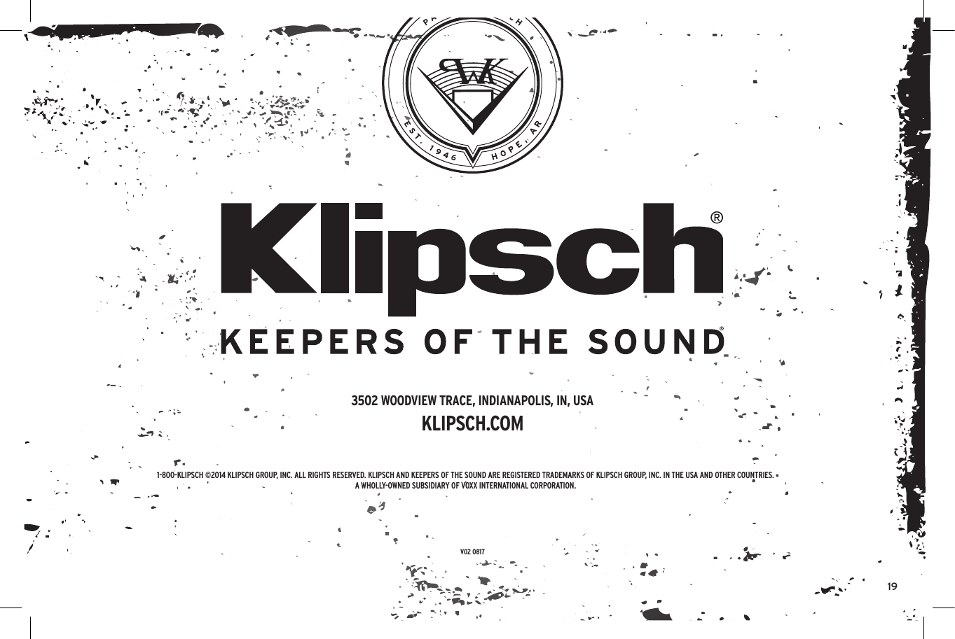 191-800-KLIPSCH &copy;2014 KLIPSCH GROUP, INC. ALL RIGHTS RESERVED. KLIPSCH AND KEEPERS OF THE SOUND ARE REGISTERED TRADEMARKS OF KLIPSCH GROUP, INC. IN THE USA AND OTHER COUNTRIES.A WHOLLY-OWNED SUBSIDIARY OF VOXX INTERNATIONAL CORPORATION.3502 WOODVIEW TRACE, INDIANAPOLIS, IN, USAKLIPSCH.COMV02 0817