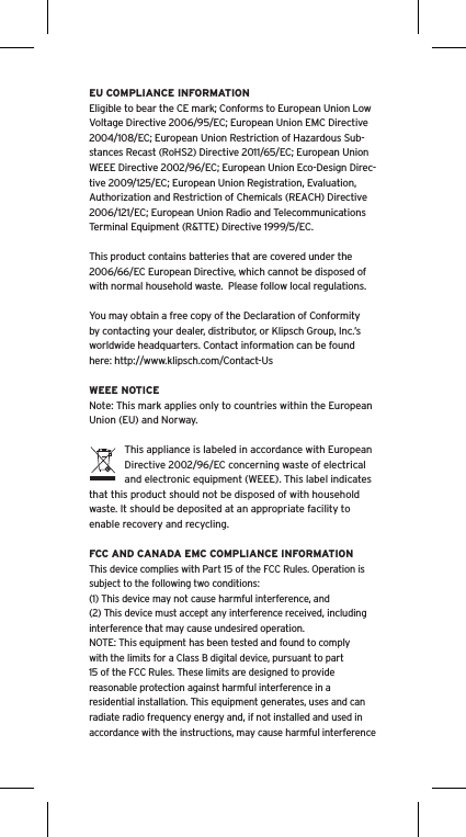EU COMPLIANCE INFORMATIONEligible to bear the CE mark; Conforms to European Union Low Voltage Directive 2006/95/EC; European Union EMC Directive 2004/108/EC; European Union Restriction of Hazardous Sub-stances Recast (RoHS2) Directive 2011/65/EC; European Union WEEE Directive 2002/96/EC; European Union Eco-Design Direc-tive 2009/125/EC; European Union Registration, Evaluation, Authorization and Restriction of Chemicals (REACH) Directive 2006/121/EC; European Union Radio and Telecommunications Terminal Equipment (R&amp;TTE) Directive 1999/5/EC.This product contains batteries that are covered under the 2006/66/EC European Directive, which cannot be disposed of with normal household waste.  Please follow local regulations. You may obtain a free copy of the Declaration of Conformity by contacting your dealer, distributor, or Klipsch Group, Inc.&rsquo;s worldwide headquarters. Contact information can be found here: http://www.klipsch.com/Contact-UsWEEE NOTICENote: This mark applies only to countries within the European Union (EU) and Norway.This appliance is labeled in accordance with European Directive 2002/96/EC concerning waste of electrical and electronic equipment (WEEE). This label indicates that this product should not be disposed of with household waste. It should be deposited at an appropriate facility to enable recovery and recycling.FCC AND CANADA EMC COMPLIANCE INFORMATIONThis device complies with Part 15 of the FCC Rules. Operation is subject to the following two conditions:(1) This device may not cause harmful interference, and (2) This device must accept any interference received, including interference that may cause undesired operation.NOTE: This equipment has been tested and found to comply with the limits for a Class B digital device, pursuant to part 15 of the FCC Rules. These limits are designed to provide reasonable protection against harmful interference in a residential installation. This equipment generates, uses and can radiate radio frequency energy and, if not installed and used in accordance with the instructions, may cause harmful interference 