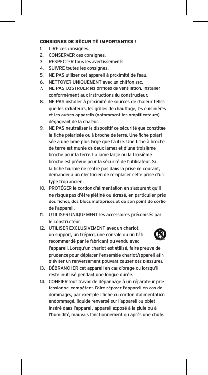 CONSIGNES DE S&Eacute;CURIT&Eacute; IMPORTANTES !1.  LIRE ces consignes.2.  CONSERVER ces consignes.3.  RESPECTER tous les avertissements.4.  SUIVRE toutes les consignes.5.  NE PAS utiliser cet appareil &agrave; proximit&eacute; de l&rsquo;eau.6.  NETTOYER UNIQUEMENT avec un chiffon sec.7.  NE PAS OBSTRUER les oriﬁces de ventilation. Installer conform&eacute;ment aux instructions du constructeur.8.  NE PAS installer &agrave; proximit&eacute; de sources de chaleur telles que les radiateurs, les grilles de chauffage, les cuisini&egrave;res et les autres appareils (notamment les ampliﬁcateurs) d&eacute;gageant de la chaleur.9.  NE PAS neutraliser le dispositif de s&eacute;curit&eacute; que constitue la ﬁche polaris&eacute;e ou &agrave; broche de terre. Une ﬁche polari-s&eacute;e a une lame plus large que l&rsquo;autre. Une ﬁche &agrave; broche de terre est munie de deux lames et d&rsquo;une troisi&egrave;me broche pour la terre. La lame large ou la troisi&egrave;me broche est pr&eacute;vue pour la s&eacute;curit&eacute; de l&rsquo;utilisateur. Si la ﬁche fournie ne rentre pas dans la prise de courant, demander &agrave; un &eacute;lectricien de remplacer cette prise d&rsquo;un type trop ancien.10.  PROT&Eacute;GER le cordon d&rsquo;alimentation en s&rsquo;assurant qu&rsquo;il ne risque pas d&rsquo;&ecirc;tre pi&eacute;tin&eacute; ou &eacute;cras&eacute;, en particulier pr&egrave;s des ﬁches, des blocs multiprises et de son point de sortie de l&rsquo;appareil.11.  UTILISER UNIQUEMENT les accessoires pr&eacute;conis&eacute;s par le constructeur.12.  UTILISER EXCLUSIVEMENT avec un chariot, un support, un tr&eacute;pied, une console ou un b&acirc;ti recommand&eacute; par le fabricant ou vendu avec l&rsquo;appareil. Lorsqu&rsquo;un chariot est utilis&eacute;, faire preuve de prudence pour d&eacute;placer l&rsquo;ensemble chariot/appareil aﬁn d&rsquo;&eacute;viter un renversement pouvant causer des blessures.13.  D&Eacute;BRANCHER cet appareil en cas d&rsquo;orage ou lorsqu&rsquo;il reste inutilis&eacute; pendant une longue dur&eacute;e.14.  CONFIER tout travail de d&eacute;pannage &agrave; un r&eacute;parateur pro-fessionnel comp&eacute;tent. Faire r&eacute;parer l&rsquo;appareil en cas de dommages, par exemple : ﬁche ou cordon d&rsquo;alimentation endommag&eacute;, liquide renvers&eacute; sur l&rsquo;appareil ou objet ins&eacute;r&eacute; dans l&rsquo;appareil, appareil expos&eacute; &agrave; la pluie ou &agrave; l&rsquo;humidit&eacute;, mauvais fonctionnement ou apr&egrave;s une chute.