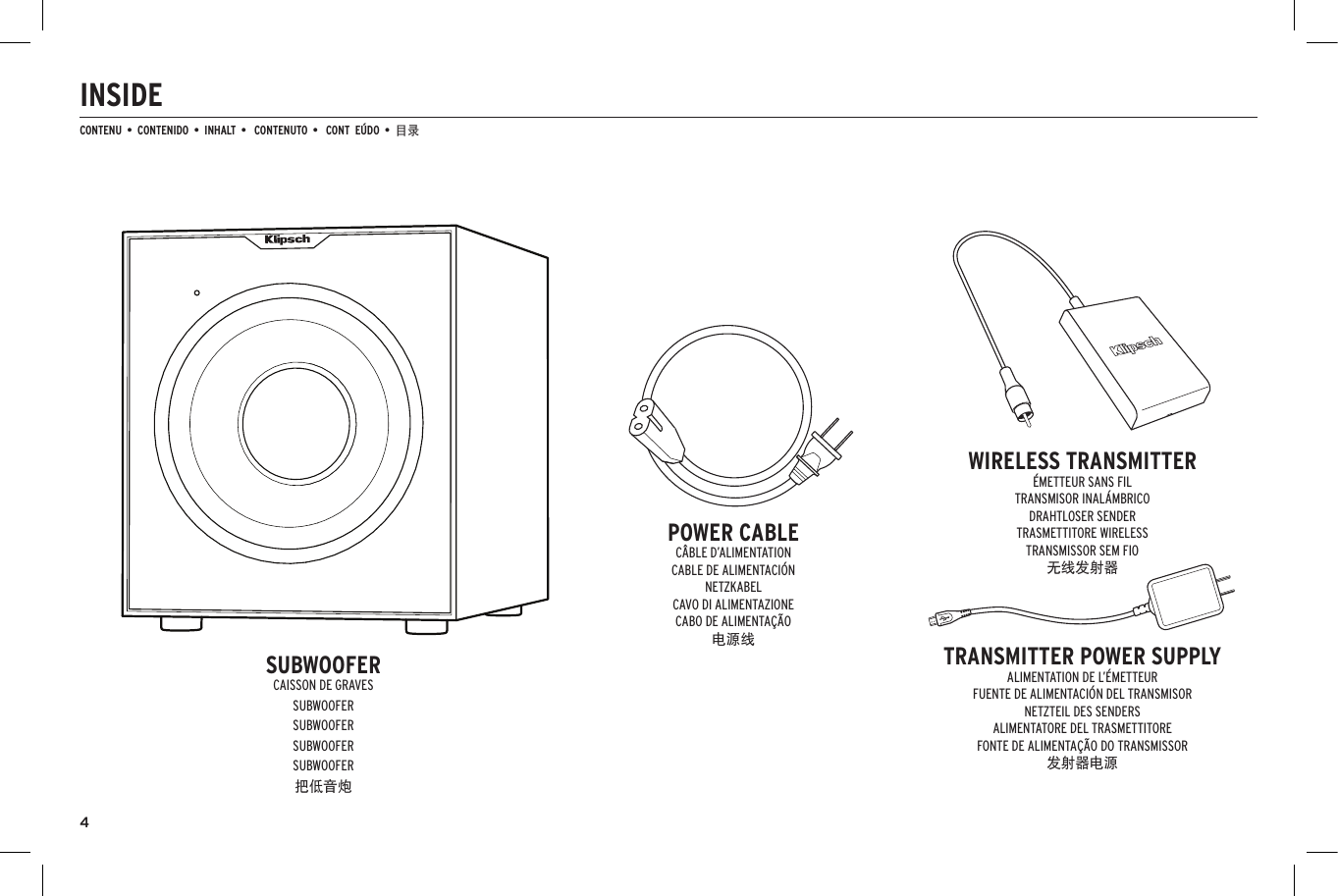 4INSIDECONTENU  &bull;  CONTENIDO  &bull;  INHALT  &bull;   CONTENUTO  &bull;   CONT  E&Uacute;DO  &bull;  目录 SUBWOOFERCAISSON DE GRAVESSUBWOOFERSUBWOOFERSUBWOOFERSUBWOOFER把低音炮POWER CABLEC&Acirc;BLE D&rsquo;ALIMENTATIONCABLE DE ALIMENTACI&Oacute;NNETZKABELCAVO DI ALIMENTAZIONECABO DE ALIMENTA&Ccedil;&Atilde;O电源线WIRELESS TRANSMITTER&Eacute;METTEUR SANS FILTRANSMISOR INAL&Aacute;MBRICODRAHTLOSER SENDERTRASMETTITORE WIRELESSTRANSMISSOR SEM FIO无线发射器TRANSMITTER POWER SUPPLYALIMENTATION DE L&rsquo;&Eacute;METTEURFUENTE DE ALIMENTACI&Oacute;N DEL TRANSMISORNETZTEIL DES SENDERSALIMENTATORE DEL TRASMETTITOREFONTE DE ALIMENTA&Ccedil;&Atilde;O DO TRANSMISSOR发射器电源