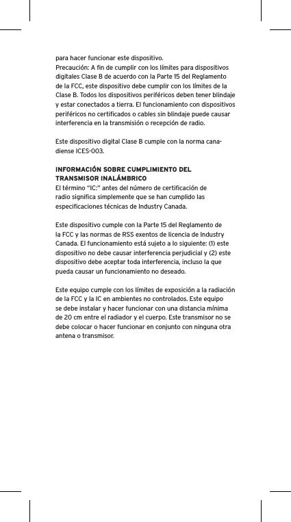 para hacer funcionar este dispositivo.Precauci&oacute;n: A ﬁn de cumplir con los l&iacute;mites para dispositivos digitales Clase B de acuerdo con la Parte 15 del Reglamento de la FCC, este dispositivo debe cumplir con los l&iacute;mites de la Clase B. Todos los dispositivos perif&eacute;ricos deben tener blindaje y estar conectados a tierra. El funcionamiento con dispositivos perif&eacute;ricos no certiﬁcados o cables sin blindaje puede causar interferencia en la transmisi&oacute;n o recepci&oacute;n de radio. Este dispositivo digital Clase B cumple con la norma cana-diense ICES-003.INFORMACI&Oacute;N SOBRE CUMPLIMIENTO DEL TRANSMISOR INAL&Aacute;MBRICOEl t&eacute;rmino &ldquo;IC:&rdquo; antes del n&uacute;mero de certiﬁcaci&oacute;n de radio signiﬁca simplemente que se han cumplido las especiﬁcaciones t&eacute;cnicas de Industry Canada.Este dispositivo cumple con la Parte 15 del Reglamento de la FCC y las normas de RSS exentos de licencia de Industry Canada. El funcionamiento est&aacute; sujeto a lo siguiente: (1) este dispositivo no debe causar interferencia perjudicial y (2) este dispositivo debe aceptar toda interferencia, incluso la que pueda causar un funcionamiento no deseado.Este equipo cumple con los l&iacute;mites de exposici&oacute;n a la radiaci&oacute;n de la FCC y la IC en ambientes no controlados. Este equipo se debe instalar y hacer funcionar con una distancia m&iacute;nima de 20 cm entre el radiador y el cuerpo. Este transmisor no se debe colocar o hacer funcionar en conjunto con ninguna otra antena o transmisor.