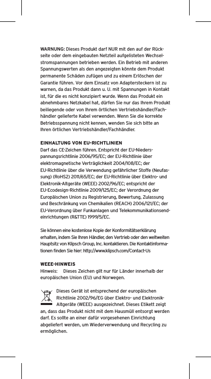 WARNUNG: Dieses Produkt darf NUR mit den auf der R&uuml;ck-seite oder dem eingebauten Netzteil aufgelisteten Wechsel-stromspannungen betrieben werden. Ein Betrieb mit anderen Spannungswerten als den angezeigten k&ouml;nnte dem Produkt permanente Sch&auml;den zuf&uuml;gen und zu einem Erl&ouml;schen der Garantie f&uuml;hren. Vor dem Einsatz von Adaptersteckern ist zu warnen, da das Produkt dann u. U. mit Spannungen in Kontakt ist, f&uuml;r die es nicht konzipiert wurde. Wenn das Produkt ein abnehmbares Netzkabel hat, d&uuml;rfen Sie nur das Ihrem Produkt beiliegende oder von Ihrem &ouml;rtlichen Vertriebsh&auml;ndler/Fach-h&auml;ndler gelieferte Kabel verwenden. Wenn Sie die korrekte Betriebsspannung nicht kennen, wenden Sie sich bitte an Ihren &ouml;rtlichen Vertriebsh&auml;ndler/Fachh&auml;ndler.EINHALTUNG VON EU-RICHTLINIENDarf das CE-Zeichen f&uuml;hren. Entspricht der EU-Nieders-pannungsrichtlinie 2006/95/EC; der EU-Richtlinie &uuml;ber elektromagnetische Vertr&auml;glichkeit 2004/108/EC; der EU-Richtlinie &uuml;ber die Verwendung gef&auml;hrlicher Stoffe (Neufas-sung) (RoHS2) 2011/65/EC; der EU-Richtlinie &uuml;ber Elektro- und Elektronik-Altger&auml;te (WEEE) 2002/96/EC; entspricht der EU-Ecodesign-Richtlinie 2009/125/EC; der Verordnung der Europ&auml;ischen Union zu Registrierung, Bewertung, Zulassung und Beschr&auml;nkung von Chemikalien (REACH) 2006/121/EC; der EU-Verordnung &uuml;ber Funkanlagen und Telekommunikationsend-einrichtungen (R&amp;TTE) 1999/5/EC.Sie k&ouml;nnen eine kostenlose Kopie der Konformit&auml;tserkl&auml;rung erhalten, indem Sie Ihren H&auml;ndler, den Vertrieb oder den weltweiten Hauptsitz von Klipsch Group, Inc. kontaktieren. Die Kontaktinforma-tionen ﬁnden Sie hier: http://www.klipsch.com/Contact-UsWEEE-HINWEISHinweis:  Dieses Zeichen gilt nur f&uuml;r L&auml;nder innerhalb der europ&auml;ischen Union (EU) und Norwegen.Dieses Ger&auml;t ist entsprechend der europ&auml;ischen Richtlinie 2002/96/EG &uuml;ber Elektro- und Elektronik-Altger&auml;te (WEEE) ausgezeichnet. Dieses Etikett zeigt an, dass das Produkt nicht mit dem Hausm&uuml;ll entsorgt werden darf. Es sollte an einer daf&uuml;r vorgesehenen Einrichtung abgeliefert werden, um Wiederverwendung und Recycling zu erm&ouml;glichen.