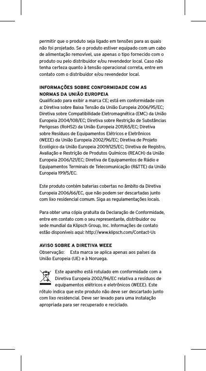permitir que o produto seja ligado em tens&otilde;es para as quais n&atilde;o foi projetado. Se o produto estiver equipado com um cabo de alimenta&ccedil;&atilde;o remov&iacute;vel, use apenas o tipo fornecido com o produto ou pelo distribuidor e/ou revendedor local. Caso n&atilde;o tenha certeza quanto &agrave; tens&atilde;o operacional correta, entre em contato com o distribuidor e/ou revendedor local.INFORMA&Ccedil;&Otilde;ES SOBRE CONFORMIDADE COM AS NORMAS DA UNI&Atilde;O EUROPEIAQualiﬁcado para exibir a marca CE; est&aacute; em conformidade com a: Diretiva sobre Baixa Tens&atilde;o da Uni&atilde;o Europeia 2006/95/EC; Diretiva sobre Compatibilidade Eletromagn&eacute;tica (EMC) da Uni&atilde;o Europeia 2004/108/EC; Diretiva sobre Restri&ccedil;&atilde;o de Subst&acirc;ncias Perigosas (RoHS2) da Uni&atilde;o Europeia 2011/65/EC; Diretiva sobre Res&iacute;duos de Equipamentos El&eacute;tricos e Eletr&ocirc;nicos (WEEE) da Uni&atilde;o Europeia 2002/96/EC; Diretiva de Projeto Ecol&oacute;gico da Uni&atilde;o Europeia 2009/125/EC; Diretiva de Registro, Avalia&ccedil;&atilde;o e Restri&ccedil;&atilde;o de Produtos Qu&iacute;micos (REACH) da Uni&atilde;o Europeia 2006/121/EC; Diretiva de Equipamentos de R&aacute;dio e Equipamentos Terminais de Telecomunica&ccedil;&atilde;o (R&amp;TTE) da Uni&atilde;o Europeia 199/5/EC.Este produto cont&eacute;m baterias cobertas no &acirc;mbito da Diretiva Europeia 2006/66/EC, que n&atilde;o podem ser descartadas junto com lixo residencial comum. Siga as regulamenta&ccedil;&otilde;es locais.Para obter uma c&oacute;pia gratuita da Declara&ccedil;&atilde;o de Conformidade, entre em contato com o seu representante, distribuidor ousede mundial da Klipsch Group, Inc. Informa&ccedil;&otilde;es de contato est&atilde;o dispon&iacute;veis aqui: http://www.klipsch.com/Contact-UsAVISO SOBRE A DIRETIVA WEEEObserva&ccedil;&atilde;o:  Esta marca se aplica apenas aos pa&iacute;ses da Uni&atilde;o Europeia (UE) e &agrave; Noruega.Este aparelho est&aacute; rotulado em conformidade com a Diretiva Europeia 2002/96/EC relativa a res&iacute;duos de equipamentos el&eacute;tricos e eletr&ocirc;nicos (WEEE). Este r&oacute;tulo indica que este produto n&atilde;o deve ser descartado junto com lixo residencial. Deve ser levado para uma instala&ccedil;&atilde;o apropriada para ser recuperado e reciclado.