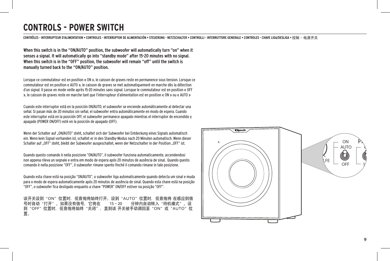 9CONTROLS - POWER SWITCHCONTR&Ocirc;LES - INTERRUPTEUR D&rsquo;ALIMENTATION &bull; CONTROLES - INTERRUPTOR DE ALIMENTACI&Oacute;N &bull; STEUERUNG - NETZSCHALTER &bull; CONTROLLI - INTERRUTTORE GENERALE &bull; CONTROLES - CHAVE LIGA/DESLIGA &bull; 控制 - 电源开关When this switch is in the &ldquo;ON/AUTO&rdquo; position, the subwoofer will automatically turn &ldquo;on&rdquo; when it senses a signal. It will automatically go into &ldquo;standby mode&rdquo; after 15-20 minutes with no signal. When this switch is in the &ldquo;OFF&rdquo; position, the subwoofer will remain &ldquo;off&rdquo; until the switch is manually turned back to the &ldquo;ON/AUTO&rdquo; position.Lorsque ce commutateur est en position &laquo; ON &raquo;, le caisson de graves reste en permanence sous tension. Lorsque ce commutateur est en position &laquo; AUTO &raquo;, le caisson de graves se met automatiquement en marche d&egrave;s la d&eacute;tection d&rsquo;un signal. Il passe en mode veille apr&egrave;s 15-20 minutes sans signal. Lorsque le commutateur est en position &laquo; OFF &raquo;, le caisson de graves reste en marche tant que l&rsquo;interrupteur d&rsquo;alimentation est en position &laquo; ON &raquo; ou &laquo; AUTO &raquo;Cuando este interruptor est&aacute; en la posici&oacute;n ON/AUTO, el subwoofer se enciende autom&aacute;ticamente al detectar una se&ntilde;al. Si pasan m&aacute;s de 20 minutos sin se&ntilde;al, el subwoofer entra autom&aacute;ticamente en modo de espera. Cuando este interruptor est&aacute; en la posici&oacute;n OFF, el subwoofer permanece apagado mientras el interruptor de encendido y apagado (POWER ON/OFF) est&eacute; en la posici&oacute;n de apagado (OFF).Wenn der Schalter auf &bdquo;ON/AUTO&rdquo; steht, schaltet sich der Subwoofer bei Entdeckung eines Signals automatisch ein. Wenn kein Signal vorhanden ist, schaltet er in den Standby-Modus nach 20 Minuten automatisch. Wenn dieser Schalter auf &bdquo;OFF&ldquo; steht, bleibt der Subwoofer ausgeschaltet, wenn der Netzschalter in der Position &bdquo;OFF&ldquo; ist.Quando questo comando &egrave; nella posizione &ldquo;ON/AUTO&rdquo;, il subwoofer funziona automaticamente, accendendosi non appena rileva un segnale e entra em modo de espera ap&oacute;s 20 minutos de aus&ecirc;ncia de sinal.. Quando questo comando &egrave; nella posizione &ldquo;OFF&rdquo;, il subwoofer rimane spento ﬁnch&eacute; il comando rimane in tale posizione.Quando esta chave est&aacute; na posi&ccedil;&atilde;o &ldquo;ON/AUTO&rdquo;, o subwoofer liga automaticamente quando detecta um sinal e muda para o modo de espera automaticamente ap&oacute;s 20 minutos de aus&ecirc;ncia de sinal. Quando esta chave est&aacute; na posi&ccedil;&atilde;o &ldquo;OFF&rdquo;, o subwoofer ﬁca desligado enquanto a chave &ldquo;POWER&rdquo; ON/OFF estiver na posi&ccedil;&atilde;o &ldquo;OFF&rdquo;.该开关设到&ldquo;ON&rdquo;位置时，低音炮将始终打开。设到&ldquo;AUTO&rdquo;位置时，低音炮将 在感应到信号时自动&ldquo;打开&rdquo;。如果没有信号，它将在  15－20  分钟内自动转入&ldquo;待机模式&rdquo;。设 到&ldquo;OFF&rdquo;位置时，低音炮将始终&ldquo;关闭&rdquo;，直到该 开关被手动调回至&ldquo;ON&rdquo;或&ldquo;AUTO&rdquo;位置。40Hz80HzMIN 11GAINON0&deg;180&deg;AUTOOFFPHASELFE120HzON0&deg;180&deg;AUTOOFFPHASELFE40Hz80Hz 120HzAUTOLOW PASS(Hz)