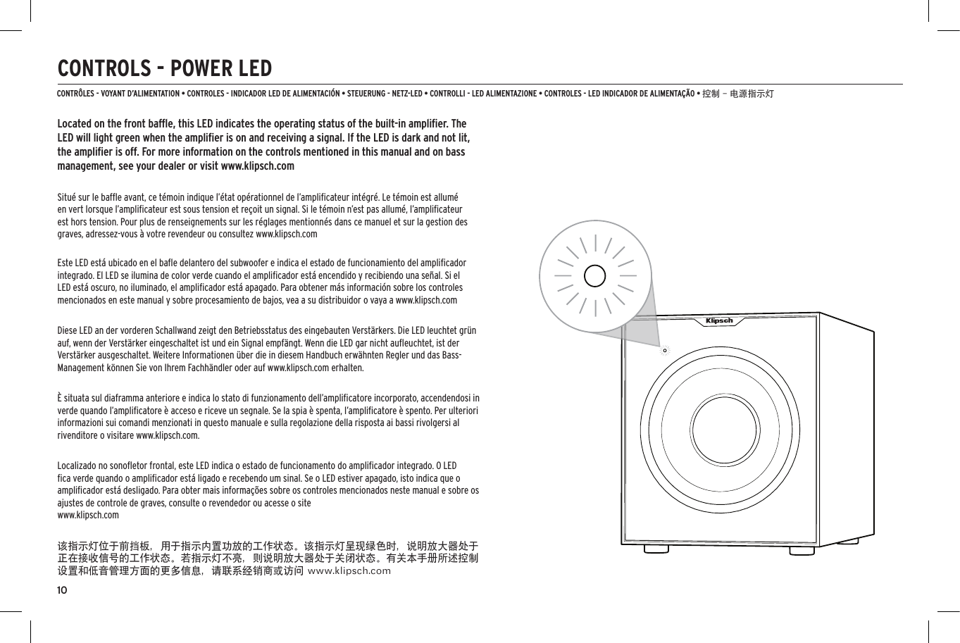 10CONTROLS - POWER LEDLocated on the front bafﬂe, this LED indicates the operating status of the built-in ampliﬁer. The LED will light green when the ampliﬁer is on and receiving a signal. If the LED is dark and not lit, the ampliﬁer is off. For more information on the controls mentioned in this manual and on bass management, see your dealer or visit www.klipsch.comSitu&eacute; sur le bafﬂe avant, ce t&eacute;moin indique l&rsquo;&eacute;tat op&eacute;rationnel de l&rsquo;ampliﬁcateur int&eacute;gr&eacute;. Le t&eacute;moin est allum&eacute; en vert lorsque l&rsquo;ampliﬁcateur est sous tension et re&ccedil;oit un signal. Si le t&eacute;moin n&rsquo;est pas allum&eacute;, l&rsquo;ampliﬁcateur est hors tension. Pour plus de renseignements sur les r&eacute;glages mentionn&eacute;s dans ce manuel et sur la gestion des graves, adressez-vous &agrave; votre revendeur ou consultez www.klipsch.comEste LED est&aacute; ubicado en el baﬂe delantero del subwoofer e indica el estado de funcionamiento del ampliﬁcador integrado. El LED se ilumina de color verde cuando el ampliﬁcador est&aacute; encendido y recibiendo una se&ntilde;al. Si el LED est&aacute; oscuro, no iluminado, el ampliﬁcador est&aacute; apagado. Para obtener m&aacute;s informaci&oacute;n sobre los controles mencionados en este manual y sobre procesamiento de bajos, vea a su distribuidor o vaya a www.klipsch.comDiese LED an der vorderen Schallwand zeigt den Betriebsstatus des eingebauten Verst&auml;rkers. Die LED leuchtet gr&uuml;n auf, wenn der Verst&auml;rker eingeschaltet ist und ein Signal empf&auml;ngt. Wenn die LED gar nicht auﬂeuchtet, ist der Verst&auml;rker ausgeschaltet. Weitere Informationen &uuml;ber die in diesem Handbuch erw&auml;hnten Regler und das Bass-Management k&ouml;nnen Sie von Ihrem Fachh&auml;ndler oder auf www.klipsch.com erhalten.&Egrave; situata sul diaframma anteriore e indica lo stato di funzionamento dell&rsquo;ampliﬁcatore incorporato, accendendosi in verde quando l&rsquo;ampliﬁcatore &egrave; acceso e riceve un segnale. Se la spia &egrave; spenta, l&rsquo;ampliﬁcatore &egrave; spento. Per ulteriori informazioni sui comandi menzionati in questo manuale e sulla regolazione della risposta ai bassi rivolgersi al rivenditore o visitare www.klipsch.com.Localizado no sonoﬂetor frontal, este LED indica o estado de funcionamento do ampliﬁcador integrado. O LED ﬁca verde quando o ampliﬁcador est&aacute; ligado e recebendo um sinal. Se o LED estiver apagado, isto indica que o ampliﬁcador est&aacute; desligado. Para obter mais informa&ccedil;&otilde;es sobre os controles mencionados neste manual e sobre os ajustes de controle de graves, consulte o revendedor ou acesse o site  www.klipsch.com该指示灯位于前挡板，用于指示内置功放的工作状态。该指示灯呈现绿色时，说明放大器处于正在接收信号的工作状态。若指示灯不亮，则说明放大器处于关闭状态。有关本手册所述控制设置和低音管理方面的更多信息，请联系经销商或访问 www.klipsch.comCONTR&Ocirc;LES - VOYANT D&rsquo;ALIMENTATION &bull; CONTROLES - INDICADOR LED DE ALIMENTACI&Oacute;N &bull; STEUERUNG - NETZ-LED &bull; CONTROLLI - LED ALIMENTAZIONE &bull; CONTROLES - LED INDICADOR DE ALIMENTA&Ccedil;&Atilde;O &bull; 控制 - 电源指示灯40Hz80HzMIN 11GAINON0&deg;180&deg;AUTOOFFPHASELFE120HzON0&deg;180&deg;AUTOOFFPHASELFE40Hz80Hz 120HzAUTOLOW PASS(Hz)
