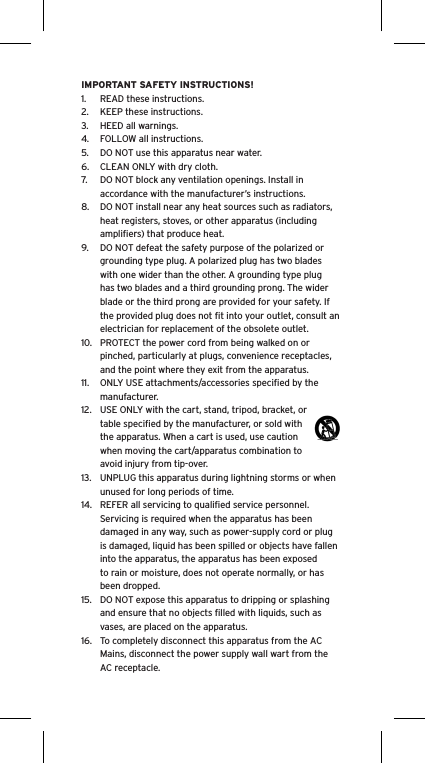 IMPORTANT SAFETY INSTRUCTIONS!1.  READ these instructions.2.  KEEP these instructions.3.  HEED all warnings.4.  FOLLOW all instructions.5.  DO NOT use this apparatus near water.6.  CLEAN ONLY with dry cloth.7.  DO NOT block any ventilation openings. Install in accordance with the manufacturer&rsquo;s instructions.8.  DO NOT install near any heat sources such as radiators, heat registers, stoves, or other apparatus (including ampliﬁers) that produce heat.9.  DO NOT defeat the safety purpose of the polarized or grounding type plug. A polarized plug has two blades with one wider than the other. A grounding type plug has two blades and a third grounding prong. The wider blade or the third prong are provided for your safety. If the provided plug does not ﬁt into your outlet, consult an electrician for replacement of the obsolete outlet.10.  PROTECT the power cord from being walked on or pinched, particularly at plugs, convenience receptacles, and the point where they exit from the apparatus.11.  ONLY USE attachments/accessories speciﬁed by the manufacturer.12.  USE ONLY with the cart, stand, tripod, bracket, or table speciﬁed by the manufacturer, or sold with the apparatus. When a cart is used, use caution when moving the cart/apparatus combination to avoid injury from tip-over.13.  UNPLUG this apparatus during lightning storms or when unused for long periods of time.14.  REFER all servicing to qualiﬁed service personnel. Servicing is required when the apparatus has been damaged in any way, such as power-supply cord or plug is damaged, liquid has been spilled or objects have fallen into the apparatus, the apparatus has been exposed to rain or moisture, does not operate normally, or has been dropped.15.  DO NOT expose this apparatus to dripping or splashing and ensure that no objects ﬁlled with liquids, such as vases, are placed on the apparatus.16.  To completely disconnect this apparatus from the AC Mains, disconnect the power supply wall wart from the AC receptacle.Language