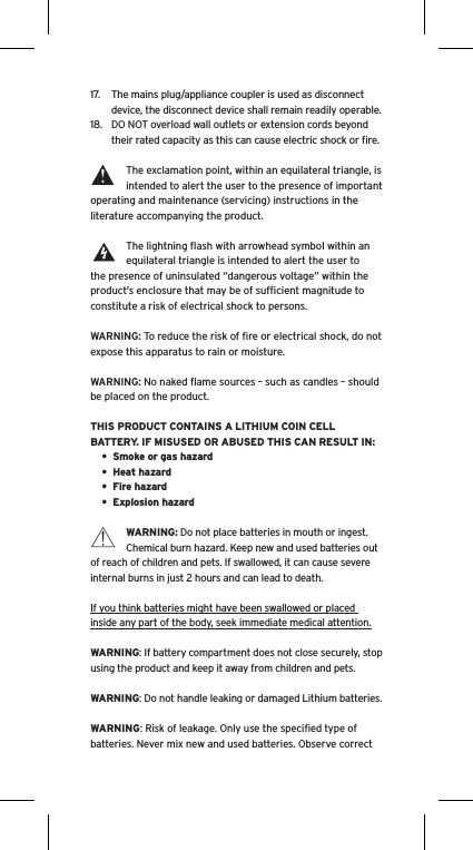 17.  The mains plug/appliance coupler is used as disconnect device, the disconnect device shall remain readily operable.18.  DO NOT overload wall outlets or extension cords beyond their rated capacity as this can cause electric shock or ﬁre. The exclamation point, within an equilateral triangle, is intended to alert the user to the presence of important operating and maintenance (servicing) instructions in the literature accompanying the product.The lightning ﬂash with arrowhead symbol within an equilateral triangle is intended to alert the user to the presence of uninsulated &ldquo;dangerous voltage&rdquo; within the product&rsquo;s enclosure that may be of sufﬁcient magnitude to constitute a risk of electrical shock to persons.WARNING: To reduce the risk of ﬁre or electrical shock, do not expose this apparatus to rain or moisture.WARNING: No naked ﬂame sources &ndash; such as candles &ndash; should be placed on the product.THIS PRODUCT CONTAINS A LITHIUM COIN CELL BATTERY. IF MISUSED OR ABUSED THIS CAN RESULT IN:&bull;  Smoke or gas hazard&bull;  Heat hazard&bull;  Fire hazard&bull;  Explosion hazardWARNING: Do not place batteries in mouth or ingest. Chemical burn hazard. Keep new and used batteries out of reach of children and pets. If swallowed, it can cause severe internal burns in just 2 hours and can lead to death.If you think batteries might have been swallowed or placed inside any part of the body, seek immediate medical attention.WARNING: If battery compartment does not close securely, stop using the product and keep it away from children and pets.WARNING: Do not handle leaking or damaged Lithium batteries.WARNING: Risk of leakage. Only use the speciﬁed type of batteries. Never mix new and used batteries. Observe correct Language