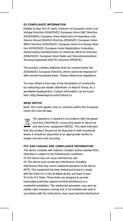 EU COMPLIANCE INFORMATIONEligible to bear the CE mark; Conforms to European Union Low Voltage Directive 2006/95/EC; European Union EMC Directive 2004/108/EC; European Union Restriction of Hazardous Sub-stances Recast (RoHS2) Directive 2011/65/EC; European Union WEEE Directive 2002/96/EC; European Union Eco-Design Direc-tive 2009/125/EC; European Union Registration, Evaluation, Authorization and Restriction of Chemicals (REACH) Directive 2006/121/EC; European Union Radio and Telecommunications Terminal Equipment (R&amp;TTE) Directive 1999/5/EC.This product contains batteries that are covered under the 2006/66/EC European Directive, which cannot be disposed of with normal household waste.  Please follow local regulations. You may obtain a free copy of the Declaration of Conformity by contacting your dealer, distributor, or Klipsch Group, Inc.&rsquo;s worldwide headquarters. Contact information can be found here: http://www.klipsch.com/Contact-UsWEEE NOTICENote: This mark applies only to countries within the European Union (EU) and Norway.This appliance is labeled in accordance with European Directive 2002/96/EC concerning waste of electrical and electronic equipment (WEEE). This label indicates that this product should not be disposed of with household waste. It should be deposited at an appropriate facility to enable recovery and recycling.FCC AND CANADA EMC COMPLIANCE INFORMATIONThis device complies with Industry Canada&rsquo;s licence-exempt RSSs. Operation is subject to the following two conditions:(1) This device may not cause interference; and(2) This device must accept any interference, including interference that may cause undesired operation of the device.NOTE: This equipment has been tested and found to comply with the limits for a Class B digital device, pursuant to part 15 of the FCC Rules. These limits are designed to provide reasonable protection against harmful interference in a residential installation. This equipment generates, uses and can radiate radio frequency energy and, if not installed and used in accordance with the instructions, may cause harmful interference 