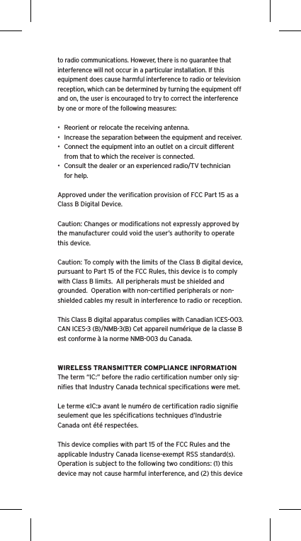 to radio communications. However, there is no guarantee that interference will not occur in a particular installation. If this equipment does cause harmful interference to radio or television reception, which can be determined by turning the equipment off and on, the user is encouraged to try to correct the interference by one or more of the following measures:&bull;  Reorient or relocate the receiving antenna.&bull;  Increase the separation between the equipment and receiver.&bull;  Connect the equipment into an outlet on a circuit different from that to which the receiver is connected.&bull;  Consult the dealer or an experienced radio/TV technician for help.Approved under the veriﬁcation provision of FCC Part 15 as a Class B Digital Device.Caution: Changes or modiﬁcations not expressly approved by the manufacturer could void the user&rsquo;s authority to operate this device.Caution: To comply with the limits of the Class B digital device, pursuant to Part 15 of the FCC Rules, this device is to comply with Class B limits.  All peripherals must be shielded and grounded.  Operation with non-certiﬁed peripherals or non-shielded cables my result in interference to radio or reception. This Class B digital apparatus complies with Canadian ICES-003. CAN ICES-3 (B)/NMB-3(B) Cet appareil num&eacute;rique de la classe B est conforme &agrave; la norme NMB-003 du Canada.WIRELESS TRANSMITTER COMPLIANCE INFORMATIONThe term &ldquo;IC:&rdquo; before the radio certiﬁcation number only sig-niﬁes that Industry Canada technical speciﬁcations were met.Le terme &laquo;IC:&raquo; avant le num&eacute;ro de certiﬁcation radio signiﬁe seulement que les sp&eacute;ciﬁcations techniques d&rsquo;Industrie Canada ont &eacute;t&eacute; respect&eacute;es.This device complies with part 15 of the FCC Rules and the applicable Industry Canada license-exempt RSS standard(s).  Operation is subject to the following two conditions: (1) this device may not cause harmful interference, and (2) this device 