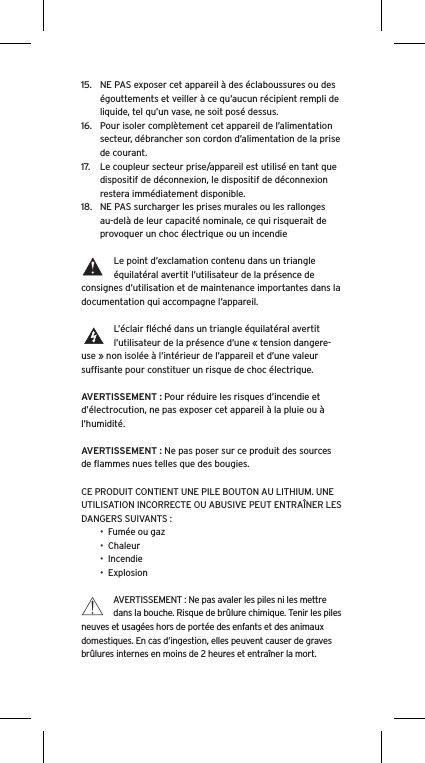 15.  NE PAS exposer cet appareil &agrave; des &eacute;claboussures ou des &eacute;gouttements et veiller &agrave; ce qu&rsquo;aucun r&eacute;cipient rempli de liquide, tel qu&rsquo;un vase, ne soit pos&eacute; dessus.16.  Pour isoler compl&egrave;tement cet appareil de l&rsquo;alimentation secteur, d&eacute;brancher son cordon d&rsquo;alimentation de la prise de courant.17.  Le coupleur secteur prise/appareil est utilis&eacute; en tant que dispositif de d&eacute;connexion, le dispositif de d&eacute;connexion restera imm&eacute;diatement disponible.18.  NE PAS surcharger les prises murales ou les rallonges au-del&agrave; de leur capacit&eacute; nominale, ce qui risquerait de provoquer un choc &eacute;lectrique ou un incendie Le point d&rsquo;exclamation contenu dans un triangle &eacute;quilat&eacute;ral avertit l&rsquo;utilisateur de la pr&eacute;sence de consignes d&rsquo;utilisation et de maintenance importantes dans la documentation qui accompagne l&rsquo;appareil.L&rsquo;&eacute;clair ﬂ&eacute;ch&eacute; dans un triangle &eacute;quilat&eacute;ral avertit l&rsquo;utilisateur de la pr&eacute;sence d&rsquo;une &laquo; tension dangere-use &raquo; non isol&eacute;e &agrave; l&rsquo;int&eacute;rieur de l&rsquo;appareil et d&rsquo;une valeur sufﬁsante pour constituer un risque de choc &eacute;lectrique.AVERTISSEMENT : Pour r&eacute;duire les risques d&rsquo;incendie et d&rsquo;&eacute;lectrocution, ne pas exposer cet appareil &agrave; la pluie ou &agrave; l&rsquo;humidit&eacute;.AVERTISSEMENT : Ne pas poser sur ce produit des sources de ﬂammes nues telles que des bougies.CE PRODUIT CONTIENT UNE PILE BOUTON AU LITHIUM. UNE UTILISATION INCORRECTE OU ABUSIVE PEUT ENTRA&Icirc;NER LES DANGERS SUIVANTS :&bull;  Fum&eacute;e ou gaz&bull;  Chaleur&bull;  Incendie&bull;  ExplosionAVERTISSEMENT : Ne pas avaler les piles ni les mettre dans la bouche. Risque de br&ucirc;lure chimique. Tenir les piles neuves et usag&eacute;es hors de port&eacute;e des enfants et des animaux domestiques. En cas d&rsquo;ingestion, elles peuvent causer de graves br&ucirc;lures internes en moins de 2 heures et entra&icirc;ner la mort.