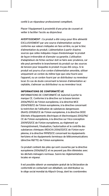 conﬁ&eacute; &agrave; un r&eacute;parateur professionnel comp&eacute;tent. Placer l&rsquo;&eacute;quipement &agrave; proximit&eacute; d&rsquo;une prise de courant et veiller &agrave; faciliter l&rsquo;acc&egrave;s au disjoncteur.AVERTISSEMENT : Ce produit a &eacute;t&eacute; con&ccedil;u pour &ecirc;tre aliment&eacute; EXCLUSIVEMENT par une source d&rsquo;alimentation secteur conforme aux valeurs indiqu&eacute;es en face arri&egrave;re, ou par le bloc d&rsquo;alimentation du produit. L&rsquo;alimentation &agrave; partir d&rsquo;autres sources que celles indiqu&eacute;es risque d&rsquo;endommager le produit de fa&ccedil;on irr&eacute;versible et d&rsquo;annuler sa garantie. L&rsquo;utilisation d&rsquo;adaptateurs de ﬁches secteur doit se faire avec prudence, car elle peut permettre le branchement du produit sur des sources de tension pour lesquelles le produit n&rsquo;a pas &eacute;t&eacute; con&ccedil;u. Si le produit est pourvu d&rsquo;un cordon d&rsquo;alimentation amovible, utiliser uniquement un cordon du m&ecirc;me type que celui fourni avec l&rsquo;appareil, ou un cordon fourni par un distributeur ou revendeur local. En cas de doute concernant la tension d&rsquo;alimentation ac-ceptable, s&rsquo;adresser au distributeur ou au revendeur local.INFORMATIONS DE CONFORMIT&Eacute; UEIINFORMATIONS DE CONFORMIT&Eacute; UE Autoris&eacute; &agrave; porter la marque CE. Conforme &agrave; la directive sur la basse tension 2006/95/CE de l&rsquo;Union europ&eacute;enne, &agrave; la directive MCE 2004/108/CE de l&rsquo;Union europ&eacute;enne, &agrave; la directive concernant la restriction de l&rsquo;utilisation de substances dangereuses (RoHS) 2011/65/CE de l&rsquo;Union europ&eacute;enne, &agrave; la directive DEEE (D&eacute;chets d&rsquo;&eacute;quipements &eacute;lectriques et &eacute;lectroniques) 2002/96/CE de l&rsquo;Union europ&eacute;enne, &agrave; la directive sur l&rsquo;&eacute;co-conception 2009/125/CE de l&rsquo;Union europ&eacute;enne, au r&egrave;glement sur l&rsquo;enregistrement, l&rsquo;&eacute;valuation, l&rsquo;autorisation et le contr&ocirc;le des substances chimiques (REACH) 2006/121/CE de l&rsquo;Union euro-p&eacute;enne, &agrave; la directive 1999/5/CE concernant les &eacute;quipements hertziens et les &eacute;quipements terminaux de t&eacute;l&eacute;communications (directive R&amp;TTE) de l&rsquo;Union europ&eacute;enne. Ce produit contient des piles qui sont couvertes par la directive europ&eacute;enne 2006/66/CE et ne peuvent pas &ecirc;tre &eacute;limin&eacute;es avec les d&eacute;chets m&eacute;nagers normaux. Suivre les r&eacute;glementations locales en vigueur.Il est possible obtenir un exemplaire gratuit de la D&eacute;claration de conformit&eacute; en contactant son d&eacute;taillant, son distributeur oule si&egrave;ge social mondial du Klipsch Group, dont les coordonn&eacute;es 