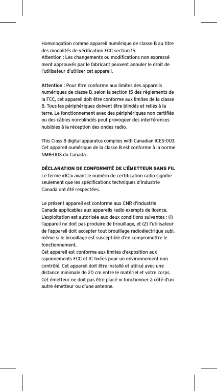 Homologation comme appareil num&eacute;rique de classe B au titre des modalit&eacute;s de v&eacute;riﬁcation FCC section 15.Attention : Les changements ou modiﬁcations non express&eacute;-ment approuv&eacute;s par le fabricant peuvent annuler le droit de l&rsquo;utilisateur d&rsquo;utiliser cet appareil.Attention : Pour &ecirc;tre conforme aux limites des appareils num&eacute;riques de classe B, selon la section 15 des r&egrave;glements de la FCC, cet appareil doit &ecirc;tre conforme aux limites de la classe B. Tous les p&eacute;riph&eacute;riques doivent &ecirc;tre blind&eacute;s et reli&eacute;s &agrave; la terre. Le fonctionnement avec des p&eacute;riph&eacute;riques non certiﬁ&eacute;s ou des c&acirc;bles non-blind&eacute;s peut provoquer des interf&eacute;rences nuisibles &agrave; la r&eacute;ception des ondes radio. This Class B digital apparatus complies with Canadian ICES-003.Cet appareil num&eacute;rique de la classe B est conforme &agrave; la norme NMB-003 du Canada.D&Eacute;CLARATION DE CONFORMIT&Eacute; DE L&rsquo;&Eacute;METTEUR SANS FILLe terme &laquo;IC:&raquo; avant le num&eacute;ro de certiﬁcation radio signiﬁe seulement que les sp&eacute;ciﬁcations techniques d&rsquo;Industrie Canada ont &eacute;t&eacute; respect&eacute;es.Le pr&eacute;sent appareil est conforme aux CNR d&rsquo;Industrie Canada applicables aux appareils radio exempts de licence. L&rsquo;exploitation est autoris&eacute;e aux deux conditions suivantes : (1) l&rsquo;appareil ne doit pas produire de brouillage, et (2) l&rsquo;utilisateur de l&rsquo;appareil doit accepter tout brouillage radio&eacute;lectrique subi, m&ecirc;me si le brouillage est susceptible d&rsquo;en compromettre le fonctionnement.Cet appareil est conforme aux limites d&rsquo;exposition aux rayonnements FCC et IC ﬁx&eacute;es pour un environnement non contr&ocirc;l&eacute;. Cet appareil doit &ecirc;tre install&eacute; et utilis&eacute; avec une distance minimale de 20 cm entre le mat&eacute;riel et votre corps. Cet &eacute;metteur ne doit pas &ecirc;tre plac&eacute; ni fonctionner &agrave; c&ocirc;t&eacute; d&rsquo;un autre &eacute;metteur ou d&rsquo;une antenne.