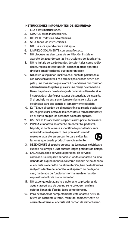 INSTRUCCIONES IMPORTANTES DE SEGURIDAD1.  LEA estas instrucciones.2.  GUARDE estas instrucciones.3.  RESPETE todas las advertencias.4.  SIGA todas las instrucciones.5.  NO use este aparato cerca del agua.6.  L&Iacute;MPIELO SOLAMENTE con un pa&ntilde;o seco.7.  NO bloquee las aberturas de ventilaci&oacute;n. Instale el aparato de acuerdo con las instrucciones del fabricante.8.  NO lo instale cerca de fuentes de calor tales como radia-dores, rejillas de calefacci&oacute;n, cocinas u otros aparatos (incluso ampliﬁcadores) que generan calor.9.  NO anule la seguridad impl&iacute;cita en el enchufe polarizado o con conexi&oacute;n a tierra. Los enchufes polarizados tienen dos patas, una m&aacute;s ancha que la otra. Los enchufes con conexi&oacute;n a tierra tienen dos patas iguales y una clavija de conexi&oacute;n a tierra. La pata ancha o la clavija de conexi&oacute;n a tierra ha sido incorporada al dise&ntilde;o por razones de seguridad del usuario. Si el enchufe no entra en el tomacorriente, consulte a un electricista para que cambie el tomacorriente obsoleto.10.  EVITE que el cord&oacute;n de alimentaci&oacute;n sea pisado o aplasta-do, en particular cerca de los enchufes o tomacorrientes y en el punto en que los cordones salen del aparato.11.  USE S&Oacute;LO los accesorios especiﬁcados por el fabricante.12.  PONGA el aparato solamente en el carrito, pedestal, tr&iacute;pode, soporte o mesa especiﬁcado por el fabricante o vendido con el aparato. Sea precavido cuando mueva el aparato en un carrito para evitar las lesiones que pueda producir un volcamiento.13.  DESENCHUFE el aparato durante las tormentas el&eacute;ctricas o cuando no lo vaya a usar durante largos per&iacute;odos de tiempo.14.  ENCARGUE todo servicio al personal de servicio caliﬁcado. Se requiere servicio cuando el aparato ha sido da&ntilde;ado de alguna manera, tal como cuando se ha da&ntilde;ado el enchufe o el cord&oacute;n de alimentaci&oacute;n, han ca&iacute;do l&iacute;quidos u objetos dentro del aparato, o el aparato se ha dejado caer, ha dejado de funcionar normalmente o ha sido expuesto a la lluvia o a la humedad.15.  NO exponga este aparato a goteras o salpicaduras de agua y aseg&uacute;rese de que no se le coloquen encima objetos llenos de l&iacute;quido, tales como ﬂoreros.16.  Para desconectar completamente este aparato del sumi-nistro de corriente alterna, retire del tomacorriente de corriente alterna el enchufe del cord&oacute;n de alimentaci&oacute;n.