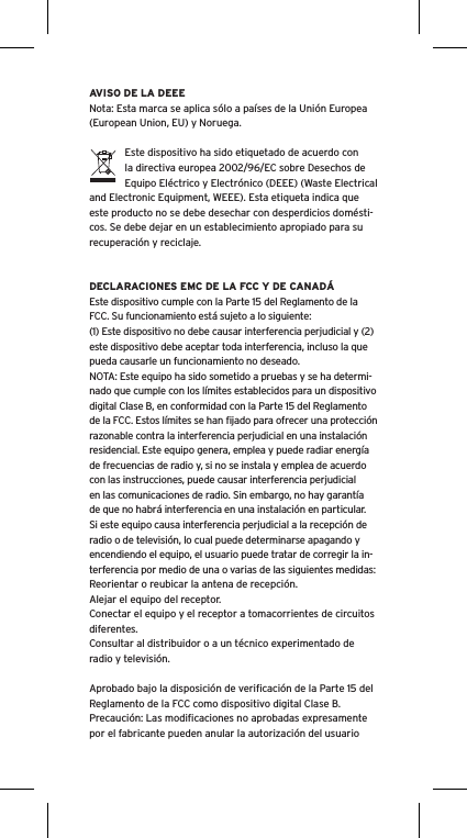 AVISO DE LA DEEENota: Esta marca se aplica s&oacute;lo a pa&iacute;ses de la Uni&oacute;n Europea (European Union, EU) y Noruega.Este dispositivo ha sido etiquetado de acuerdo con la directiva europea 2002/96/EC sobre Desechos de Equipo El&eacute;ctrico y Electr&oacute;nico (DEEE) (Waste Electrical and Electronic Equipment, WEEE). Esta etiqueta indica que este producto no se debe desechar con desperdicios dom&eacute;sti-cos. Se debe dejar en un establecimiento apropiado para su recuperaci&oacute;n y reciclaje.DECLARACIONES EMC DE LA FCC Y DE CANAD&Aacute;Este dispositivo cumple con la Parte 15 del Reglamento de la FCC. Su funcionamiento est&aacute; sujeto a lo siguiente:(1) Este dispositivo no debe causar interferencia perjudicial y (2) este dispositivo debe aceptar toda interferencia, incluso la que pueda causarle un funcionamiento no deseado.NOTA: Este equipo ha sido sometido a pruebas y se ha determi-nado que cumple con los l&iacute;mites establecidos para un dispositivo digital Clase B, en conformidad con la Parte 15 del Reglamento de la FCC. Estos l&iacute;mites se han ﬁjado para ofrecer una protecci&oacute;n razonable contra la interferencia perjudicial en una instalaci&oacute;n residencial. Este equipo genera, emplea y puede radiar energ&iacute;a de frecuencias de radio y, si no se instala y emplea de acuerdo con las instrucciones, puede causar interferencia perjudicial en las comunicaciones de radio. Sin embargo, no hay garant&iacute;a de que no habr&aacute; interferencia en una instalaci&oacute;n en particular. Si este equipo causa interferencia perjudicial a la recepci&oacute;n de radio o de televisi&oacute;n, lo cual puede determinarse apagando y encendiendo el equipo, el usuario puede tratar de corregir la in-terferencia por medio de una o varias de las siguientes medidas:Reorientar o reubicar la antena de recepci&oacute;n.Alejar el equipo del receptor.Conectar el equipo y el receptor a tomacorrientes de circuitos diferentes.Consultar al distribuidor o a un t&eacute;cnico experimentado de radio y televisi&oacute;n.Aprobado bajo la disposici&oacute;n de veriﬁcaci&oacute;n de la Parte 15 del Reglamento de la FCC como dispositivo digital Clase B.Precauci&oacute;n: Las modiﬁcaciones no aprobadas expresamente por el fabricante pueden anular la autorizaci&oacute;n del usuario 