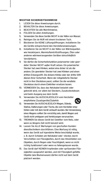 WICHTIGE SICHERHEITSHINWEISE1.  LESEN Sie diese Anweisungen durch.2.  BEHALTEN Sie diese Anweisungen.3.  BEACHTEN Sie alle Warnhinweise.4.  FOLGEN Sie allen Anleitungen.5.  Verwenden Sie diese Ger&auml;te NICHT in der N&auml;he von Wasser.6.  Reinigen Sie sie NUR mit einem trockenen Tuch.7.  Blockieren Sie KEINE L&uuml;ftungs&ouml;ffnungen. Installieren Sie die Ger&auml;te entsprechend den Herstelleranweisungen.8.  Installieren Sie sie NICHT in der N&auml;he von W&auml;rmequellen wie Heizk&ouml;rpern, Warmlufteintritts&ouml;ffnungen, &Ouml;fen oder anderen w&auml;rmeerzeugenden Ger&auml;ten (einschlie&szlig;lich Verst&auml;rkern).9.  Sie d&uuml;rfen die Sicherheitsfunktion polarisierter oder geer-deter Stecker NICHT au&szlig;er Kraft setzen. Ein polarisierter Stecker hat zwei Klinken, wobei eine dicker ist als die andere. Ein geerdeter Stecker hat zwei Klinken und einen dritten Erdungsstift. Die dickere Klinke oder der dritte Stift dienen Ihrer Sicherheit. Wenn der mitgelieferte Stecker nicht in Ihre Steckdose passt, sollten Sie die veraltete Steckdose durch einen Elektriker ersetzen lassen.10.  VERMEIDEN Sie, dass das Netzkabel belastet oder geknickt wird, vor allem bei Steckern, Zusatzsteckdosen und beim Ausgang aus dem Ger&auml;t.11.  Verwenden Sie AUSSCHLIESSLICH vom Hersteller empfohlene Zusatzger&auml;te/Zubeh&ouml;r.12.  Verwenden Sie AUSSCHLIESSLICH Wagen, St&auml;nde, Stative, Halterungen oder Tische, die vom Hersteller emp-fohlen oder mit dem Ger&auml;t verkauft wurden. Bei Verwendung eines Wagens sollten Sie vorsichtig sein, damit Wagen und Ger&auml;t nicht umkippen und Verletzungen verursachen.13.  TRENNEN Sie dieses Ger&auml;t bei Gewitter vom Netz, oder wenn es l&auml;ngere Zeit nicht benutzt wird.14.  Lassen Sie ALLE Wartungen von geschulten Kunden-diensttechnikern durchf&uuml;hren. Eine Wartung ist n&ouml;tig, wenn das Ger&auml;t auf irgendeine Weise besch&auml;digt wurde, z. B. durch Sch&auml;den am Netzkabel oder -stecker, durch Versch&uuml;tten von Fl&uuml;ssigkeiten, durch das Hineinfallen von Objekten, durch Regen oder Feuchtigkeit, wenn es nicht richtig funktioniert oder wenn es fallengelassen wurde.15.  Das Ger&auml;t darf KEINEN tropfenden oder spritzenden Fl&uuml;s-sigkeiten ausgesetzt werden, und mit Fl&uuml;ssigkeit gef&uuml;llte Objekte (wie Blumenvasen) d&uuml;rfen nicht auf dem Ger&auml;t platziert werden.