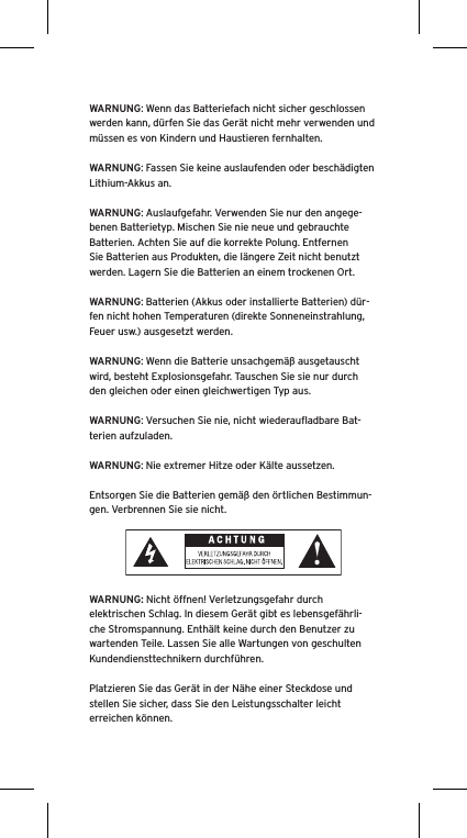 WARNUNG: Wenn das Batteriefach nicht sicher geschlossen werden kann, d&uuml;rfen Sie das Ger&auml;t nicht mehr verwenden und m&uuml;ssen es von Kindern und Haustieren fernhalten.WARNUNG: Fassen Sie keine auslaufenden oder besch&auml;digten Lithium-Akkus an. WARNUNG: Auslaufgefahr. Verwenden Sie nur den angege-benen Batterietyp. Mischen Sie nie neue und gebrauchte Batterien. Achten Sie auf die korrekte Polung. Entfernen Sie Batterien aus Produkten, die l&auml;ngere Zeit nicht benutzt werden. Lagern Sie die Batterien an einem trockenen Ort. WARNUNG: Batterien (Akkus oder installierte Batterien) d&uuml;r-fen nicht hohen Temperaturen (direkte Sonneneinstrahlung, Feuer usw.) ausgesetzt werden.WARNUNG: Wenn die Batterie unsachgem&auml;&szlig; ausgetauscht wird, besteht Explosionsgefahr. Tauschen Sie sie nur durch den gleichen oder einen gleichwertigen Typ aus. WARNUNG: Versuchen Sie nie, nicht wiederauﬂadbare Bat-terien aufzuladen. WARNUNG: Nie extremer Hitze oder K&auml;lte aussetzen. Entsorgen Sie die Batterien gem&auml;&szlig; den &ouml;rtlichen Bestimmun-gen. Verbrennen Sie sie nicht. WARNUNG: Nicht &ouml;ffnen! Verletzungsgefahr durch elektrischen Schlag. In diesem Ger&auml;t gibt es lebensgef&auml;hrli-che Stromspannung. Enth&auml;lt keine durch den Benutzer zu wartenden Teile. Lassen Sie alle Wartungen von geschulten Kundendiensttechnikern durchf&uuml;hren. Platzieren Sie das Ger&auml;t in der N&auml;he einer Steckdose und stellen Sie sicher, dass Sie den Leistungsschalter leicht erreichen k&ouml;nnen.