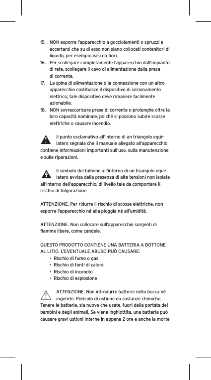 15.  NON esporre l&rsquo;apparecchio a gocciolamenti o spruzzi e accertarsi che su di esso non siano collocati contenitori di liquido, per esempio vasi da ﬁori.16.  Per scollegare completamente l&rsquo;apparecchio dall&rsquo;impianto di rete, scollegare il cavo di alimentazione dalla presa di corrente.17.  La spina di alimentazione o la connessione con un altro apparecchio costituisce il dispositivo di sezionamento elettrico; tale dispositivo deve rimanere facilmente azionabile.18.  NON sovraccaricare prese di corrente o prolunghe oltre la loro capacit&agrave; nominale, poich&eacute; si possono subire scosse elettriche o causare incendio.  Il punto esclamativo all&rsquo;interno di un triangolo equi-latero segnala che il manuale allegato all&rsquo;apparecchio contiene informazioni importanti sull&rsquo;uso, sulla manutenzione e sulle riparazioni.Il simbolo del fulmine all&rsquo;interno di un triangolo equi-latero avvisa della presenza di alte tensioni non isolate all&rsquo;interno dell&rsquo;apparecchio, di livello tale da comportare il rischio di folgorazione.ATTENZIONE. Per ridurre il rischio di scosse elettriche, non esporre l&rsquo;apparecchio n&eacute; alla pioggia n&eacute; all&rsquo;umidit&agrave;.ATTENZIONE. Non collocare sull&rsquo;apparecchio sorgenti di ﬁamme libere, come candele.QUESTO PRODOTTO CONTIENE UNA BATTERIA A BOTTONE AL LITIO. L&rsquo;EVENTUALE ABUSO PU&Ograve; CAUSARE:&bull;  Rischio di fumo o gas&bull;  Rischio di fonti di calore&bull;  Rischio di incendio&bull;  Rischio di esplosioneATTENZIONE. Non introdurre batterie nella bocca n&eacute; ingerirle. Pericolo di ustione da sostanze chimiche. Tenere le batterie, sia nuove che usate, fuori della portata dei bambini e degli animali. Se viene inghiottita, una batteria pu&ograve; causare gravi ustioni interne in appena 2 ore e anche la morte