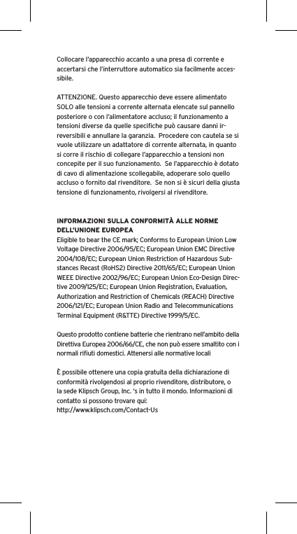 Collocare l&rsquo;apparecchio accanto a una presa di corrente e accertarsi che l&rsquo;interruttore automatico sia facilmente acces-sibile. ATTENZIONE. Questo apparecchio deve essere alimentato SOLO alle tensioni a corrente alternata elencate sul pannello posteriore o con l&rsquo;alimentatore accluso; il funzionamento a tensioni diverse da quelle speciﬁche pu&ograve; causare danni ir-reversibili e annullare la garanzia.  Procedere con cautela se si vuole utilizzare un adattatore di corrente alternata, in quanto si corre il rischio di collegare l&rsquo;apparecchio a tensioni non concepite per il suo funzionamento.  Se l&rsquo;apparecchio &egrave; dotato di cavo di alimentazione scollegabile, adoperare solo quello accluso o fornito dal rivenditore.  Se non si &egrave; sicuri della giusta tensione di funzionamento, rivolgersi al rivenditore.INFORMAZIONI SULLA CONFORMIT&Agrave; ALLE NORME DELL&rsquo;UNIONE EUROPEAEligible to bear the CE mark; Conforms to European Union Low Voltage Directive 2006/95/EC; European Union EMC Directive 2004/108/EC; European Union Restriction of Hazardous Sub-stances Recast (RoHS2) Directive 2011/65/EC; European Union WEEE Directive 2002/96/EC; European Union Eco-Design Direc-tive 2009/125/EC; European Union Registration, Evaluation, Authorization and Restriction of Chemicals (REACH) Directive 2006/121/EC; European Union Radio and Telecommunications Terminal Equipment (R&amp;TTE) Directive 1999/5/EC.Questo prodotto contiene batterie che rientrano nell&rsquo;ambito della Direttiva Europea 2006/66/CE, che non pu&ograve; essere smaltito con i normali riﬁuti domestici. Attenersi alle normative locali&Egrave; possibile ottenere una copia gratuita della dichiarazione di conformit&agrave; rivolgendosi al proprio rivenditore, distributore, o la sede Klipsch Group, Inc. &lsquo;s in tutto il mondo. Informazioni di contatto si possono trovare qui: http://www.klipsch.com/Contact-Us