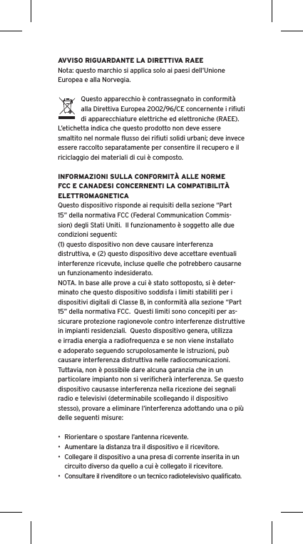 AVVISO RIGUARDANTE LA DIRETTIVA RAEENota: questo marchio si applica solo ai paesi dell&rsquo;Unione Europea e alla Norvegia.Questo apparecchio &egrave; contrassegnato in conformit&agrave; alla Direttiva Europea 2002/96/CE concernente i riﬁuti di apparecchiature elettriche ed elettroniche (RAEE).  L&rsquo;etichetta indica che questo prodotto non deve essere smaltito nel normale ﬂusso dei riﬁuti solidi urbani; deve invece essere raccolto separatamente per consentire il recupero e il riciclaggio dei materiali di cui &egrave; composto.INFORMAZIONI SULLA CONFORMIT&Agrave; ALLE NORME FCC E CANADESI CONCERNENTI LA COMPATIBILIT&Agrave; ELETTROMAGNETICAQuesto dispositivo risponde ai requisiti della sezione &ldquo;Part 15&rdquo; della normativa FCC (Federal Communication Commis-sion) degli Stati Uniti.  Il funzionamento &egrave; soggetto alle due condizioni seguenti:(1) questo dispositivo non deve causare interferenza distruttiva, e (2) questo dispositivo deve accettare eventuali interferenze ricevute, incluse quelle che potrebbero causarne un funzionamento indesiderato.NOTA. In base alle prove a cui &egrave; stato sottoposto, si &egrave; deter-minato che questo dispositivo soddisfa i limiti stabiliti per i dispositivi digitali di Classe B, in conformit&agrave; alla sezione &ldquo;Part 15&rdquo; della normativa FCC.  Questi limiti sono concepiti per as-sicurare protezione ragionevole contro interferenze distruttive in impianti residenziali.  Questo dispositivo genera, utilizza e irradia energia a radiofrequenza e se non viene installato e adoperato seguendo scrupolosamente le istruzioni, pu&ograve; causare interferenza distruttiva nelle radiocomunicazioni. Tuttavia, non &egrave; possibile dare alcuna garanzia che in un particolare impianto non si veriﬁcher&agrave; interferenza. Se questo dispositivo causasse interferenza nella ricezione dei segnali radio e televisivi (determinabile scollegando il dispositivo stesso), provare a eliminare l&rsquo;interferenza adottando una o pi&ugrave; delle seguenti misure:&bull;  Riorientare o spostare l&rsquo;antenna ricevente.&bull;  Aumentare la distanza tra il dispositivo e il ricevitore.&bull;  Collegare il dispositivo a una presa di corrente inserita in un circuito diverso da quello a cui &egrave; collegato il ricevitore.&bull;  Consultare il rivenditore o un tecnico radiotelevisivo qualiﬁcato.