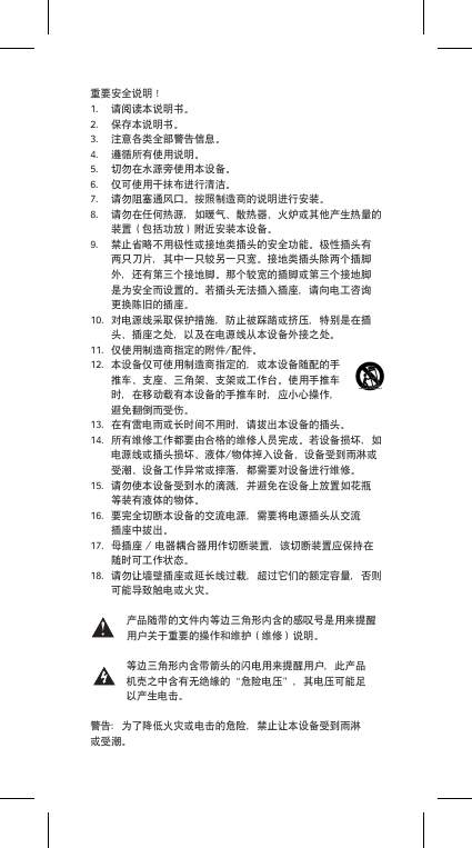 重要安全说明！1. 请阅读本说明书。2. 保存本说明书。3. 注意各类全部警告信息。4. 遵循所有使用说明。5. 切勿在水源旁使用本设备。6. 仅可使用干抹布进行清洁。7. 请勿阻塞通风口。按照制造商的说明进行安装。8. 请勿在任何热源，如暖气、散热器、火炉或其他产生热量的装置（包括功放）附近安装本设备。9. 禁止省略不用极性或接地类插头的安全功能。极性插头有两只刀片，其中一只较另一只宽。接地类插头除两个插脚外，还有第三个接地脚。那个较宽的插脚或第三个接地脚是为安全而设置的。若插头无法插入插座，请向电工咨询更换陈旧的插座。10. 对电源线采取保护措施，防止被踩踏或挤压，特别是在插头、插座之处，以及在电源线从本设备外接之处。11. 仅使用制造商指定的附件/配件。12. 本设备仅可使用制造商指定的，或本设备随配的手推车、支座、三角架、支架或工作台。使用手推车时，在移动载有本设备的手推车时，应小心操作，避免翻倒而受伤。13. 在有雷电雨或长时间不用时，请拔出本设备的插头。14. 所有维修工作都要由合格的维修人员完成。若设备损坏，如电源线或插头损坏、液体/物体掉入设备、设备受到雨淋或受潮、设备工作异常或摔落，都需要对设备进行维修。15. 请勿使本设备受到水的滴溅，并避免在设备上放置如花瓶等装有液体的物体。16. 要完全切断本设备的交流电源，需要将电源插头从交流插座中拔出。17. 母插座/电器耦合器用作切断装置，该切断装置应保持在随时可工作状态。18. 请勿让墙壁插座或延长线过载，超过它们的额定容量，否则可能导致触电或火灾。产品随带的文件内等边三角形内含的感叹号是用来提醒用户关于重要的操作和维护（维修）说明。等边三角形内含带箭头的闪电用来提醒用户，此产品机壳之中含有无绝缘的&ldquo;危险电压&rdquo;，其电压可能足以产生电击。警告：为了降低火灾或电击的危险，禁止让本设备受到雨淋或受潮。