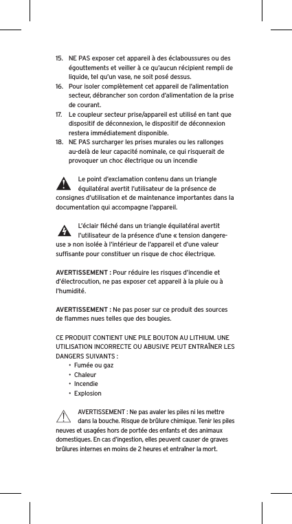 15.  NE PAS exposer cet appareil &agrave; des &eacute;claboussures ou des &eacute;gouttements et veiller &agrave; ce qu&rsquo;aucun r&eacute;cipient rempli de liquide, tel qu&rsquo;un vase, ne soit pos&eacute; dessus.16.  Pour isoler compl&egrave;tement cet appareil de l&rsquo;alimentation secteur, d&eacute;brancher son cordon d&rsquo;alimentation de la prise de courant.17.  Le coupleur secteur prise/appareil est utilis&eacute; en tant que dispositif de d&eacute;connexion, le dispositif de d&eacute;connexion restera imm&eacute;diatement disponible.18.  NE PAS surcharger les prises murales ou les rallonges au-del&agrave; de leur capacit&eacute; nominale, ce qui risquerait de provoquer un choc &eacute;lectrique ou un incendie Le point d&rsquo;exclamation contenu dans un triangle &eacute;quilat&eacute;ral avertit l&rsquo;utilisateur de la pr&eacute;sence de consignes d&rsquo;utilisation et de maintenance importantes dans la documentation qui accompagne l&rsquo;appareil.L&rsquo;&eacute;clair ﬂ&eacute;ch&eacute; dans un triangle &eacute;quilat&eacute;ral avertit l&rsquo;utilisateur de la pr&eacute;sence d&rsquo;une &laquo; tension dangere-use &raquo; non isol&eacute;e &agrave; l&rsquo;int&eacute;rieur de l&rsquo;appareil et d&rsquo;une valeur sufﬁsante pour constituer un risque de choc &eacute;lectrique.AVERTISSEMENT : Pour r&eacute;duire les risques d&rsquo;incendie et d&rsquo;&eacute;lectrocution, ne pas exposer cet appareil &agrave; la pluie ou &agrave; l&rsquo;humidit&eacute;.AVERTISSEMENT : Ne pas poser sur ce produit des sources de ﬂammes nues telles que des bougies.CE PRODUIT CONTIENT UNE PILE BOUTON AU LITHIUM. UNE UTILISATION INCORRECTE OU ABUSIVE PEUT ENTRA&Icirc;NER LES DANGERS SUIVANTS :&bull;  Fum&eacute;e ou gaz&bull;  Chaleur&bull;  Incendie&bull;  ExplosionAVERTISSEMENT : Ne pas avaler les piles ni les mettre dans la bouche. Risque de br&ucirc;lure chimique. Tenir les piles neuves et usag&eacute;es hors de port&eacute;e des enfants et des animaux domestiques. En cas d&rsquo;ingestion, elles peuvent causer de graves br&ucirc;lures internes en moins de 2 heures et entra&icirc;ner la mort.