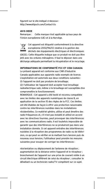 ﬁgurent sur le site indiqu&eacute; ci-dessous : http://www.klipsch.com/Contact-UsAVIS DEEERemarque :  Cette marque n&rsquo;est applicable qu&rsquo;aux pays de l&rsquo;Union europ&eacute;enne (UE) et &agrave; la Norv&egrave;ge.Cet appareil est &eacute;tiquet&eacute; conform&eacute;ment &agrave; la directive europ&eacute;enne 2002/96/CE relative &agrave; la gestion des d&eacute;chets des &eacute;quipements &eacute;lectriques et &eacute;lectroniques (DEEE). Cette &eacute;tiquette indique que ce produit ne doit pas &ecirc;tre jet&eacute; avec les ordures m&eacute;nag&egrave;res. Il faut le d&eacute;poser dans une d&eacute;charge ad&eacute;quate permettant la r&eacute;cup&eacute;ration et le recyclage.INFORMATIONS DE CONFORMIT&Eacute; FCC ET CEM CANADALe pr&eacute;sent appareil est conforme aux CNR d&rsquo;Industrie Canada applicables aux appareils radio exempts de licence. L&rsquo;exploitation est autoris&eacute;e aux deux conditions suivantes :(1) l&rsquo;appareil ne doit pas produire de brouillage;(2) l&rsquo;utilisateur de l&rsquo;appareil doit accepter tout brouillage radio&eacute;lectrique subi, m&ecirc;me si le brouillage est susceptible d&rsquo;en compromettre le fonctionnement.REMARQUE : Cet appareil a &eacute;t&eacute; test&eacute; et reconnu compatible avec les limites des appareils num&eacute;riques de classe B, en application de la section 15 des r&egrave;gles de la FCC. Ces limites ont &eacute;t&eacute; &eacute;tablies de fa&ccedil;on &agrave; offrir une protection raisonnable contre les interf&eacute;rences nuisibles dans les installations r&eacute;sidentielles. Ce mat&eacute;riel g&eacute;n&egrave;re, utilise et peut &eacute;mettre des radio-fr&eacute;quences et, s&rsquo;il n&rsquo;est pas install&eacute; et utilis&eacute; en accord avec les directives fournies, peut provoquer des interf&eacute;rences avec les communications radio. Il est toutefois impossible de garantir que des interf&eacute;rences ne se produiront pas dans une installation donn&eacute;e. Si cet appareil entra&icirc;ne des interf&eacute;rences nuisibles &agrave; la r&eacute;ception des programmes de radio ou de t&eacute;l&eacute;vi-sion, ce qui peut se v&eacute;riﬁer en le mettant hors tension puis de nouveau sous tension, l&rsquo;utilisateur peut prendre les mesures suivantes pour essayer de corriger les interf&eacute;rences :r&eacute;orientation ou d&eacute;placement de l&rsquo;antenne de r&eacute;ception ;augmentation de la distance entre l&rsquo;appareil et le r&eacute;cepteur ;branchement de l&rsquo;appareil sur une prise de courant reli&eacute;e &agrave; un circuit &eacute;lectrique diff&eacute;rent de celui du r&eacute;cepteur ; consulter le d&eacute;taillant ou un technicien radio/TV comp&eacute;tent sur ce sujet.