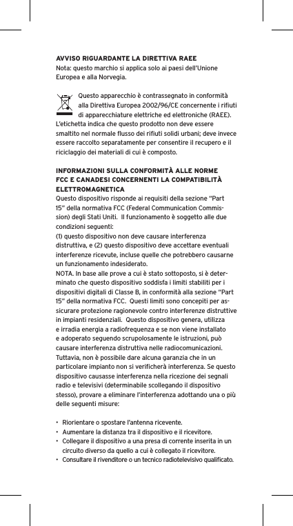 AVVISO RIGUARDANTE LA DIRETTIVA RAEENota: questo marchio si applica solo ai paesi dell&rsquo;Unione Europea e alla Norvegia.Questo apparecchio &egrave; contrassegnato in conformit&agrave; alla Direttiva Europea 2002/96/CE concernente i riﬁuti di apparecchiature elettriche ed elettroniche (RAEE).  L&rsquo;etichetta indica che questo prodotto non deve essere smaltito nel normale ﬂusso dei riﬁuti solidi urbani; deve invece essere raccolto separatamente per consentire il recupero e il riciclaggio dei materiali di cui &egrave; composto.INFORMAZIONI SULLA CONFORMIT&Agrave; ALLE NORME FCC E CANADESI CONCERNENTI LA COMPATIBILIT&Agrave; ELETTROMAGNETICAQuesto dispositivo risponde ai requisiti della sezione &ldquo;Part 15&rdquo; della normativa FCC (Federal Communication Commis-sion) degli Stati Uniti.  Il funzionamento &egrave; soggetto alle due condizioni seguenti:(1) questo dispositivo non deve causare interferenza distruttiva, e (2) questo dispositivo deve accettare eventuali interferenze ricevute, incluse quelle che potrebbero causarne un funzionamento indesiderato.NOTA. In base alle prove a cui &egrave; stato sottoposto, si &egrave; deter-minato che questo dispositivo soddisfa i limiti stabiliti per i dispositivi digitali di Classe B, in conformit&agrave; alla sezione &ldquo;Part 15&rdquo; della normativa FCC.  Questi limiti sono concepiti per as-sicurare protezione ragionevole contro interferenze distruttive in impianti residenziali.  Questo dispositivo genera, utilizza e irradia energia a radiofrequenza e se non viene installato e adoperato seguendo scrupolosamente le istruzioni, pu&ograve; causare interferenza distruttiva nelle radiocomunicazioni. Tuttavia, non &egrave; possibile dare alcuna garanzia che in un particolare impianto non si veriﬁcher&agrave; interferenza. Se questo dispositivo causasse interferenza nella ricezione dei segnali radio e televisivi (determinabile scollegando il dispositivo stesso), provare a eliminare l&rsquo;interferenza adottando una o pi&ugrave; delle seguenti misure:&bull;  Riorientare o spostare l&rsquo;antenna ricevente.&bull;  Aumentare la distanza tra il dispositivo e il ricevitore.&bull;  Collegare il dispositivo a una presa di corrente inserita in un circuito diverso da quello a cui &egrave; collegato il ricevitore.&bull;  Consultare il rivenditore o un tecnico radiotelevisivo qualiﬁcato.