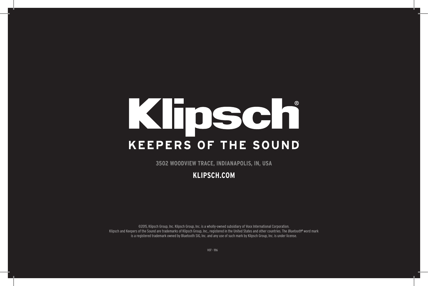 V07 - 11163502 WOODVIEW TRACE, INDIANAPOLIS, IN, USAKLIPSCH.COM&copy;2015, Klipsch Group, Inc. Klipsch Group, Inc. is a wholly-owned subsidiary of Voxx International Corporation.Klipsch and Keepers of the Sound are trademarks of Klipsch Group, Inc., registered in the United States and other countries. The Bluetooth&reg; word mark is a registered trademark owned by Bluetooth SIG, Inc. and any use of such mark by Klipsch Group, Inc. is under license. 