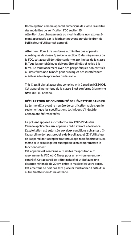 Homologation comme appareil num&eacute;rique de classe B au titre des modalit&eacute;s de v&eacute;riﬁcation FCC section 15.Attention : Les changements ou modiﬁcations non express&eacute;-ment approuv&eacute;s par le fabricant peuvent annuler le droit de l&rsquo;utilisateur d&rsquo;utiliser cet appareil.Attention : Pour &ecirc;tre conforme aux limites des appareils num&eacute;riques de classe B, selon la section 15 des r&egrave;glements de la FCC, cet appareil doit &ecirc;tre conforme aux limites de la classe B. Tous les p&eacute;riph&eacute;riques doivent &ecirc;tre blind&eacute;s et reli&eacute;s &agrave; la terre. Le fonctionnement avec des p&eacute;riph&eacute;riques non certiﬁ&eacute;s ou des c&acirc;bles non-blind&eacute;s peut provoquer des interf&eacute;rences nuisibles &agrave; la r&eacute;ception des ondes radio. This Class B digital apparatus complies with Canadian ICES-003.Cet appareil num&eacute;rique de la classe B est conforme &agrave; la norme NMB-003 du Canada.D&Eacute;CLARATION DE CONFORMIT&Eacute; DE L&rsquo;&Eacute;METTEUR SANS FILLe terme &laquo;IC:&raquo; avant le num&eacute;ro de certiﬁcation radio signiﬁe seulement que les sp&eacute;ciﬁcations techniques d&rsquo;Industrie Canada ont &eacute;t&eacute; respect&eacute;es.Le pr&eacute;sent appareil est conforme aux CNR d&rsquo;Industrie Canada applicables aux appareils radio exempts de licence. L&rsquo;exploitation est autoris&eacute;e aux deux conditions suivantes : (1) l&rsquo;appareil ne doit pas produire de brouillage, et (2) l&rsquo;utilisateur de l&rsquo;appareil doit accepter tout brouillage radio&eacute;lectrique subi, m&ecirc;me si le brouillage est susceptible d&rsquo;en compromettre le fonctionnement.Cet appareil est conforme aux limites d&rsquo;exposition aux rayonnements FCC et IC ﬁx&eacute;es pour un environnement non contr&ocirc;l&eacute;. Cet appareil doit &ecirc;tre install&eacute; et utilis&eacute; avec une distance minimale de 20 cm entre le mat&eacute;riel et votre corps. Cet &eacute;metteur ne doit pas &ecirc;tre plac&eacute; ni fonctionner &agrave; c&ocirc;t&eacute; d&rsquo;un autre &eacute;metteur ou d&rsquo;une antenne.