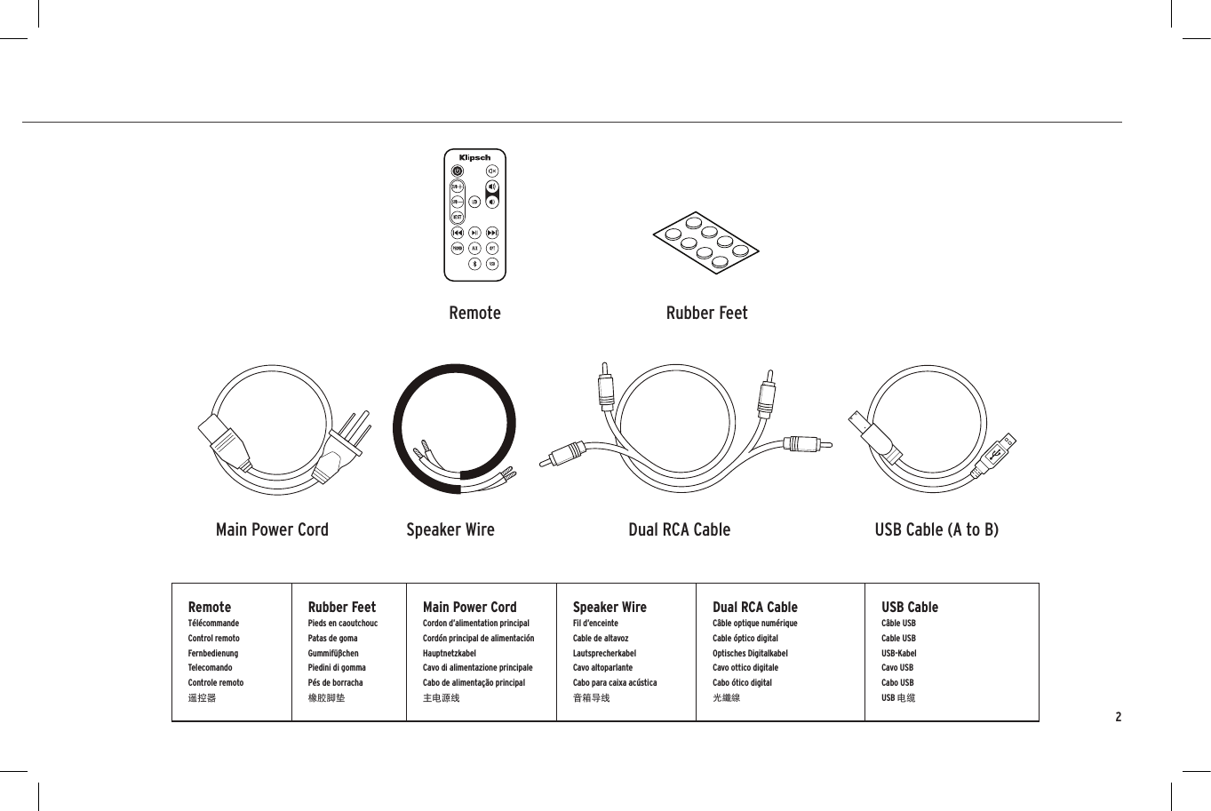 INSIDECONTENU  &bull;  CONTENIDO  &bull;  INHALT  &bull;   CONTENUTO  &bull;   CONTE&Uacute;DO  &bull;  目录Dual RCA CableSpeaker WireMain Power Cord USB Cable (A to B)Remote Rubber FeetRemoteT&eacute;l&eacute;commandeControl remoto FernbedienungTelecomandoControle remoto遥控器Rubber FeetPieds en caoutchoucPatas de gomaGummif&uuml;&szlig;chenPiedini di gommaP&eacute;s de borracha橡胶脚垫Main Power CordCordon d&rsquo;alimentation principalCord&oacute;n principal de alimentaci&oacute;n HauptnetzkabelCavo di alimentazione principaleCabo de alimenta&ccedil;&atilde;o principal主电源线Speaker WireFil d&rsquo;enceinteCable de altavoz LautsprecherkabelCavo altoparlanteCabo para caixa ac&uacute;stica音箱导线Dual RCA CableC&acirc;ble optique num&eacute;rique Cable &oacute;ptico digitalOptisches Digitalkabel  Cavo ottico digitale Cabo &oacute;tico digital 光纖線USB CableC&acirc;ble USBCable USB USB-KabelCavo USBCabo USBUSB 电缆2