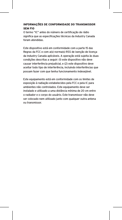 INFORMA&Ccedil;&Otilde;ES DE CONFORMIDADE DO TRANSMISSOR SEM FIOO termo &ldquo;IC&rdquo; antes do n&uacute;mero de certiﬁca&ccedil;&atilde;o de r&aacute;dio signiﬁca que as especiﬁca&ccedil;&otilde;es t&eacute;cnicas da Industry Canada foram atendidas.Este dispositivo est&aacute; em conformidade com a parte 15 das Regras da FCC e com a(s) norma(s) RSS de isen&ccedil;&atilde;o de licen&ccedil;a da Industry Canada aplic&aacute;veis. A opera&ccedil;&atilde;o est&aacute; sujeita &agrave;s duas condi&ccedil;&otilde;es descritas a seguir: (1) este dispositivo n&atilde;o deve causar interfer&ecirc;ncia prejudicial, e (2) este dispositivo deve aceitar todo tipo de interfer&ecirc;ncia, incluindo interfer&ecirc;ncias que possam fazer com que tenha funcionamento indesej&aacute;vel.Este equipamento est&aacute; em conformidade com os limites de exposi&ccedil;&atilde;o &agrave; radia&ccedil;&atilde;o estabelecidos pela FCC e pela IC para ambientes n&atilde;o controlados. Este equipamento deve ser instalado e utilizado a uma dist&acirc;ncia m&iacute;nima de 20 cm entre o radiador e o corpo do usu&aacute;rio. Este transmissor n&atilde;o deve ser colocado nem utilizado junto com qualquer outra antena ou transmissor.
