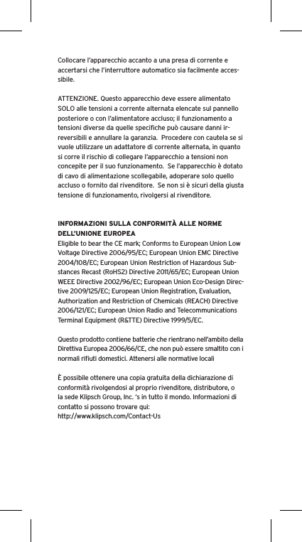 Collocare l&rsquo;apparecchio accanto a una presa di corrente e accertarsi che l&rsquo;interruttore automatico sia facilmente acces-sibile. ATTENZIONE. Questo apparecchio deve essere alimentato SOLO alle tensioni a corrente alternata elencate sul pannello posteriore o con l&rsquo;alimentatore accluso; il funzionamento a tensioni diverse da quelle speciﬁche pu&ograve; causare danni ir-reversibili e annullare la garanzia.  Procedere con cautela se si vuole utilizzare un adattatore di corrente alternata, in quanto si corre il rischio di collegare l&rsquo;apparecchio a tensioni non concepite per il suo funzionamento.  Se l&rsquo;apparecchio &egrave; dotato di cavo di alimentazione scollegabile, adoperare solo quello accluso o fornito dal rivenditore.  Se non si &egrave; sicuri della giusta tensione di funzionamento, rivolgersi al rivenditore.INFORMAZIONI SULLA CONFORMIT&Agrave; ALLE NORME DELL&rsquo;UNIONE EUROPEAEligible to bear the CE mark; Conforms to European Union Low Voltage Directive 2006/95/EC; European Union EMC Directive 2004/108/EC; European Union Restriction of Hazardous Sub-stances Recast (RoHS2) Directive 2011/65/EC; European Union WEEE Directive 2002/96/EC; European Union Eco-Design Direc-tive 2009/125/EC; European Union Registration, Evaluation, Authorization and Restriction of Chemicals (REACH) Directive 2006/121/EC; European Union Radio and Telecommunications Terminal Equipment (R&amp;TTE) Directive 1999/5/EC.Questo prodotto contiene batterie che rientrano nell&rsquo;ambito della Direttiva Europea 2006/66/CE, che non pu&ograve; essere smaltito con i normali riﬁuti domestici. Attenersi alle normative locali&Egrave; possibile ottenere una copia gratuita della dichiarazione di conformit&agrave; rivolgendosi al proprio rivenditore, distributore, o la sede Klipsch Group, Inc. &lsquo;s in tutto il mondo. Informazioni di contatto si possono trovare qui: http://www.klipsch.com/Contact-Us