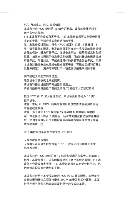 FCC与加拿大EMC合规信息本设备符合FCC规则第15部分的要求。设备的操作受以下两个条件之限制：(1)本设备不会造成有害干扰，(2)本设备必须可以耐受任何接收到的干扰，包括会造成意外运行的干扰。注：此设备经过测试，符合《FCC规定》的第15部分对&ldquo;B类&rdquo;数字设备的限定。制定此类限定旨在对住宅安装的设备提供合理的保护，避免有害干扰。此设备会产生、使用并能发射射频能量，如果未按照指示信息安装和使用，可能对无线电通信造成有害干扰。尽管如此，不能保证具体的安装不会发生干扰。如果本设备对无线电或电视接收造成有害干扰（可通过关闭和打开本设备来判定），用户可采取以下一项或多项措施来消除干扰：调节接收天线的方向或位置。增加设备与接收机之间的距离。将设备和接收机接到不同线路的插座上。请咨询经销商或经验丰富的无线电/电视技术人员获取帮助。根据FCC第15部分验证条款，本设备获批准列为&ldquo;B类&rdquo;数字设备。注意：未经KLIPSCH明确同意做出更改或修改将使用户使用本品的权限失效。注意：为了遵守FCC规则第15部分的B类数字设备的限定，本设备设计符合B类限定。所有的外围设备必须屏蔽并接地。使用未获得认证的外围设备或非屏蔽线缆可能会对无线电或接收造成干扰。此B类数字设备符合加拿大的ICE-003。无线发射器合规信息无线电认证编号之前的术语&ldquo;IC&rdquo;：仅表示符合加拿大工业部技术规格。本设备符合FCC规则的第15部分和适用的加拿大工业部RSS标准（不需执照）。设备的操作受以下两个条件之限制：(1)本设备不会造成有害干扰，(2)本设备必须可以耐受任何干扰，包括会造成设备意外运行的干扰。本设备符合用于不受控环境的FCC和IC曝辐限值。本设备应在散热器和身体之间保持最小20CM的安装和工作距离。本发射器不得与任何其他天线或发射器一起安放或工作。