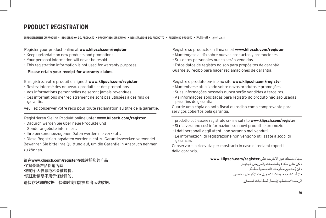20PRODUCT REGISTRATIONENREGISTREMENT DU PRODUIT  &bull;   REGISTRACI&Oacute;N DEL PRODUCTO  &bull;  PRODUKTREGISTRIERUNG   &bull;  REGISTRAZIONE DEL PRODOTTO   &bull;  REGISTO DO PRODUTO  &bull;  产品注册 &bull;Register your product online at www.klipsch.com/register&bull; Keep up-to-date on new products and promotions.&bull; Your personal information will never be resold.&bull; This registration information is not used for warranty purposes. Please retain your receipt for warranty claims.Enregistrez votre produit en ligne &agrave; www.klipsch.com/register&bull; Restez inform&eacute; des nouveaux produits et des promotions.&bull; Vos informations personnelles ne seront jamais revendues.&bull; Ces informations d&rsquo;enregistrement ne sont pas utilis&eacute;es &agrave; des ﬁns de garantie. Veuillez conserver votre re&ccedil;u pour toute r&eacute;clamation au titre de la garantie.Registrieren Sie Ihr Produkt online unter www.klipsch.com/register&bull; Dadurch werden Sie &uuml;ber neue Produkte und Sonderangebote informiert.&bull; Ihre personenbezogenen Daten werden nie verkauft.&bull; Diese Registrierungsdaten werden nicht zu Garantiezwecken verwendet. Bewahren Sie bitte Ihre Quittung auf, um die Garantie in Anspruch nehmen zu k&ouml;nnen.Registre su producto en l&iacute;nea en at www.klipsch.com/register&bull; Mant&eacute;ngase al d&iacute;a sobre nuevos productos y promociones.&bull; Sus datos personales nunca ser&aacute;n vendidos.&bull; Estos datos de registro no son para prop&oacute;sitos de garant&iacute;a.  Guarde su recibo para hacer reclamaciones de garant&iacute;a.Registre o produto on-line no site www.klipsch.com/register&bull; Mantenha-se atualizado sobre novos produtos e promo&ccedil;&otilde;es.&bull; Suas informa&ccedil;&otilde;es pessoais nunca ser&atilde;o vendidas a terceiros.&bull; As informa&ccedil;&otilde;es solicitadas para registro do produto n&atilde;o s&atilde;o usadas para ﬁns de garantia.  Guarde uma c&oacute;pia da nota ﬁscal ou recibo como comprovante para servi&ccedil;os cobertos pela garantia.Il prodotto pu&ograve; essere registrato on-line sul sito www.klipsch.com/register&bull; Si riceveranno cos&igrave; informazioni su nuovi prodotti e promozioni.&bull; I dati personali degli utenti non saranno mai venduti.&bull; Le informazioni di registrazione non vengono utilizzate a scopi di garanzia. Conservare la ricevuta per mostrarla in caso di reclami coperti dalla garanzia.请在www.klipsch.com/register在线注册您的产品&bull;了解最新产品促销活动。&bull;您的个人信息绝不会被转售。&bull;该注册信息不用于保修目的。请保存好您的收据，保修时我们需要您出示该收据。www.klipsch.com/register