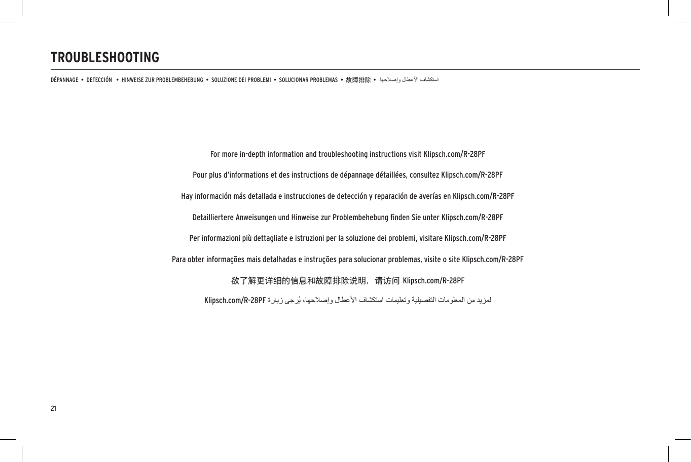 21TROUBLESHOOTINGD&Eacute;PANNAGE  &bull;  DETECCI&Oacute;N   &bull;  HINWEISE ZUR PROBLEMBEHEBUNG  &bull;  SOLUZIONE DEI PROBLEMI  &bull;  SOLUCIONAR PROBLEMAS  &bull;  故障排除 &bull;Klipsch.com/R-28PFFor more in-depth information and troubleshooting instructions visit Klipsch.com/R-28PFPour plus d&rsquo;informations et des instructions de d&eacute;pannage d&eacute;taill&eacute;es, consultez Klipsch.com/R-28PFHay informaci&oacute;n m&aacute;s detallada e instrucciones de detecci&oacute;n y reparaci&oacute;n de aver&iacute;as en Klipsch.com/R-28PFDetailliertere Anweisungen und Hinweise zur Problembehebung ﬁnden Sie unter Klipsch.com/R-28PFPer informazioni pi&ugrave; dettagliate e istruzioni per la soluzione dei problemi, visitare Klipsch.com/R-28PFPara obter informa&ccedil;&otilde;es mais detalhadas e instru&ccedil;&otilde;es para solucionar problemas, visite o site Klipsch.com/R-28PF欲了解更详细的信息和故障排除说明，请访问 Klipsch.com/R-28PF