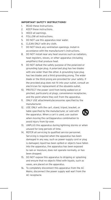 IMPORTANT SAFETY INSTRUCTIONS!1.  READ these instructions.2.  KEEP these instructions.3.  HEED all warnings.4.  FOLLOW all instructions.5.  DO NOT use this apparatus near water.6.  CLEAN ONLY with dry cloth.7.  DO NOT block any ventilation openings. Install in accordance with the manufacturer&rsquo;s instructions.8.  DO NOT install near any heat sources such as radiators, heat registers, stoves, or other apparatus (including ampliﬁers) that produce heat.9.  DO NOT defeat the safety purpose of the polarized or grounding type plug. A polarized plug has two blades with one wider than the other. A grounding type plug has two blades and a third grounding prong. The wider blade or the third prong are provided for your safety. If the provided plug does not ﬁt into your outlet, consult an electrician for replacement of the obsolete outlet.10.  PROTECT the power cord from being walked on or pinched, particularly at plugs, convenience receptacles, and the point where they exit from the apparatus.11.  ONLY USE attachments/accessories speciﬁed by the manufacturer.12.  USE ONLY with the cart, stand, tripod, bracket, or table speciﬁed by the manufacturer, or sold with the apparatus. When a cart is used, use caution when moving the cart/apparatus combination to avoid injury from tip-over.13.  UNPLUG this apparatus during lightning storms or when unused for long periods of time.14.  REFER all servicing to qualiﬁed service personnel. Servicing is required when the apparatus has been damaged in any way, such as power-supply cord or plug is damaged, liquid has been spilled or objects have fallen into the apparatus, the apparatus has been exposed to rain or moisture, does not operate normally, or has been dropped.15.  DO NOT expose this apparatus to dripping or splashing and ensure that no objects ﬁlled with liquids, such as vases, are placed on the apparatus.16.  To completely disconnect this apparatus from the AC Mains, disconnect the power supply wall wart from the AC receptacle.Language