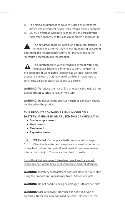17.  The mains plug/appliance coupler is used as disconnect device, the disconnect device shall remain readily operable.18.  DO NOT overload wall outlets or extension cords beyond their rated capacity as this can cause electric shock or ﬁre. The exclamation point, within an equilateral triangle, is intended to alert the user to the presence of important operating and maintenance (servicing) instructions in the literature accompanying the product.The lightning ﬂash with arrowhead symbol within an equilateral triangle is intended to alert the user to the presence of uninsulated &ldquo;dangerous voltage&rdquo; within the product&rsquo;s enclosure that may be of sufﬁcient magnitude to constitute a risk of electrical shock to persons.WARNING: To reduce the risk of ﬁre or electrical shock, do not expose this apparatus to rain or moisture.WARNING: No naked ﬂame sources &ndash; such as candles &ndash; should be placed on the product.THIS PRODUCT CONTAINS A LITHIUM COIN CELL BATTERY. IF MISUSED OR ABUSED THIS CAN RESULT IN:&bull;  Smoke or gas hazard&bull;  Heat hazard&bull;  Fire hazard&bull;  Explosion hazardWARNING: Do not place batteries in mouth or ingest. Chemical burn hazard. Keep new and used batteries out of reach of children and pets. If swallowed, it can cause severe internal burns in just 2 hours and can lead to death.If you think batteries might have been swallowed or placed inside any part of the body, seek immediate medical attention.WARNING: If battery compartment does not close securely, stop using the product and keep it away from children and pets.WARNING: Do not handle leaking or damaged Lithium batteries.WARNING: Risk of leakage. Only use the speciﬁed type of batteries. Never mix new and used batteries. Observe correct Language