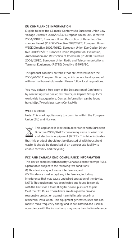 EU COMPLIANCE INFORMATIONEligible to bear the CE mark; Conforms to European Union Low Voltage Directive 2006/95/EC; European Union EMC Directive 2004/108/EC; European Union Restriction of Hazardous Sub-stances Recast (RoHS2) Directive 2011/65/EC; European Union WEEE Directive 2002/96/EC; European Union Eco-Design Direc-tive 2009/125/EC; European Union Registration, Evaluation, Authorization and Restriction of Chemicals (REACH) Directive 2006/121/EC; European Union Radio and Telecommunications Terminal Equipment (R&amp;TTE) Directive 1999/5/EC.This product contains batteries that are covered under the 2006/66/EC European Directive, which cannot be disposed of with normal household waste.  Please follow local regulations. You may obtain a free copy of the Declaration of Conformity by contacting your dealer, distributor, or Klipsch Group, Inc.&rsquo;s worldwide headquarters. Contact information can be found here: http://www.klipsch.com/Contact-UsWEEE NOTICENote: This mark applies only to countries within the European Union (EU) and Norway.This appliance is labeled in accordance with European Directive 2002/96/EC concerning waste of electrical and electronic equipment (WEEE). This label indicates that this product should not be disposed of with household waste. It should be deposited at an appropriate facility to enable recovery and recycling.FCC AND CANADA EMC COMPLIANCE INFORMATIONThis device complies with Industry Canada&rsquo;s licence-exempt RSSs. Operation is subject to the following two conditions:(1) This device may not cause interference; and(2) This device must accept any interference, including interference that may cause undesired operation of the device.NOTE: This equipment has been tested and found to comply with the limits for a Class B digital device, pursuant to part 15 of the FCC Rules. These limits are designed to provide reasonable protection against harmful interference in a residential installation. This equipment generates, uses and can radiate radio frequency energy and, if not installed and used in accordance with the instructions, may cause harmful interference 