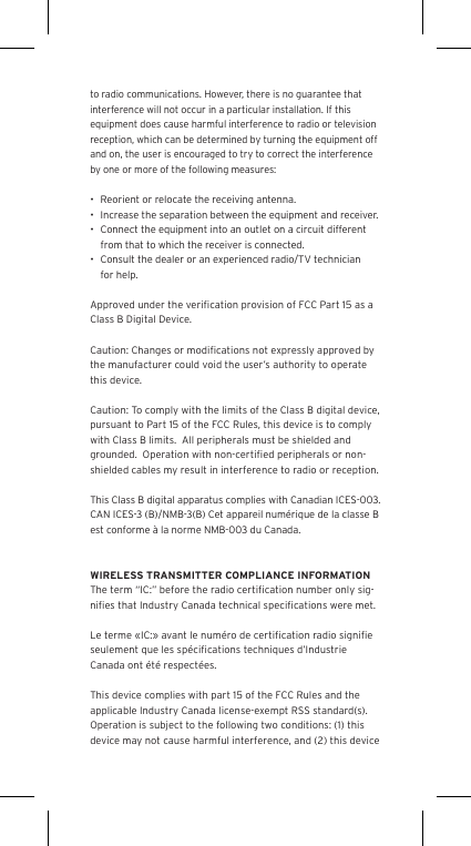 to radio communications. However, there is no guarantee that interference will not occur in a particular installation. If this equipment does cause harmful interference to radio or television reception, which can be determined by turning the equipment off and on, the user is encouraged to try to correct the interference by one or more of the following measures:&bull;  Reorient or relocate the receiving antenna.&bull;  Increase the separation between the equipment and receiver.&bull;  Connect the equipment into an outlet on a circuit different from that to which the receiver is connected.&bull;  Consult the dealer or an experienced radio/TV technician for help.Approved under the veriﬁcation provision of FCC Part 15 as a Class B Digital Device.Caution: Changes or modiﬁcations not expressly approved by the manufacturer could void the user&rsquo;s authority to operate this device.Caution: To comply with the limits of the Class B digital device, pursuant to Part 15 of the FCC Rules, this device is to comply with Class B limits.  All peripherals must be shielded and grounded.  Operation with non-certiﬁed peripherals or non-shielded cables my result in interference to radio or reception. This Class B digital apparatus complies with Canadian ICES-003. CAN ICES-3 (B)/NMB-3(B) Cet appareil num&eacute;rique de la classe B est conforme &agrave; la norme NMB-003 du Canada.WIRELESS TRANSMITTER COMPLIANCE INFORMATIONThe term &ldquo;IC:&rdquo; before the radio certiﬁcation number only sig-niﬁes that Industry Canada technical speciﬁcations were met.Le terme &laquo;IC:&raquo; avant le num&eacute;ro de certiﬁcation radio signiﬁe seulement que les sp&eacute;ciﬁcations techniques d&rsquo;Industrie Canada ont &eacute;t&eacute; respect&eacute;es.This device complies with part 15 of the FCC Rules and the applicable Industry Canada license-exempt RSS standard(s).  Operation is subject to the following two conditions: (1) this device may not cause harmful interference, and (2) this device 