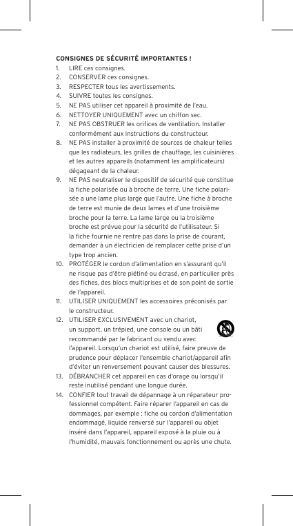 CONSIGNES DE S&Eacute;CURIT&Eacute; IMPORTANTES !1.  LIRE ces consignes.2.  CONSERVER ces consignes.3.  RESPECTER tous les avertissements.4.  SUIVRE toutes les consignes.5.  NE PAS utiliser cet appareil &agrave; proximit&eacute; de l&rsquo;eau.6.  NETTOYER UNIQUEMENT avec un chiffon sec.7.  NE PAS OBSTRUER les oriﬁces de ventilation. Installer conform&eacute;ment aux instructions du constructeur.8.  NE PAS installer &agrave; proximit&eacute; de sources de chaleur telles que les radiateurs, les grilles de chauffage, les cuisini&egrave;res et les autres appareils (notamment les ampliﬁcateurs) d&eacute;gageant de la chaleur.9.  NE PAS neutraliser le dispositif de s&eacute;curit&eacute; que constitue la ﬁche polaris&eacute;e ou &agrave; broche de terre. Une ﬁche polari-s&eacute;e a une lame plus large que l&rsquo;autre. Une ﬁche &agrave; broche de terre est munie de deux lames et d&rsquo;une troisi&egrave;me broche pour la terre. La lame large ou la troisi&egrave;me broche est pr&eacute;vue pour la s&eacute;curit&eacute; de l&rsquo;utilisateur. Si la ﬁche fournie ne rentre pas dans la prise de courant, demander &agrave; un &eacute;lectricien de remplacer cette prise d&rsquo;un type trop ancien.10.  PROT&Eacute;GER le cordon d&rsquo;alimentation en s&rsquo;assurant qu&rsquo;il ne risque pas d&rsquo;&ecirc;tre pi&eacute;tin&eacute; ou &eacute;cras&eacute;, en particulier pr&egrave;s des ﬁches, des blocs multiprises et de son point de sortie de l&rsquo;appareil.11.  UTILISER UNIQUEMENT les accessoires pr&eacute;conis&eacute;s par le constructeur.12.  UTILISER EXCLUSIVEMENT avec un chariot, un support, un tr&eacute;pied, une console ou un b&acirc;ti recommand&eacute; par le fabricant ou vendu avec l&rsquo;appareil. Lorsqu&rsquo;un chariot est utilis&eacute;, faire preuve de prudence pour d&eacute;placer l&rsquo;ensemble chariot/appareil aﬁn d&rsquo;&eacute;viter un renversement pouvant causer des blessures.13.  D&Eacute;BRANCHER cet appareil en cas d&rsquo;orage ou lorsqu&rsquo;il reste inutilis&eacute; pendant une longue dur&eacute;e.14.  CONFIER tout travail de d&eacute;pannage &agrave; un r&eacute;parateur pro-fessionnel comp&eacute;tent. Faire r&eacute;parer l&rsquo;appareil en cas de dommages, par exemple : ﬁche ou cordon d&rsquo;alimentation endommag&eacute;, liquide renvers&eacute; sur l&rsquo;appareil ou objet ins&eacute;r&eacute; dans l&rsquo;appareil, appareil expos&eacute; &agrave; la pluie ou &agrave; l&rsquo;humidit&eacute;, mauvais fonctionnement ou apr&egrave;s une chute.