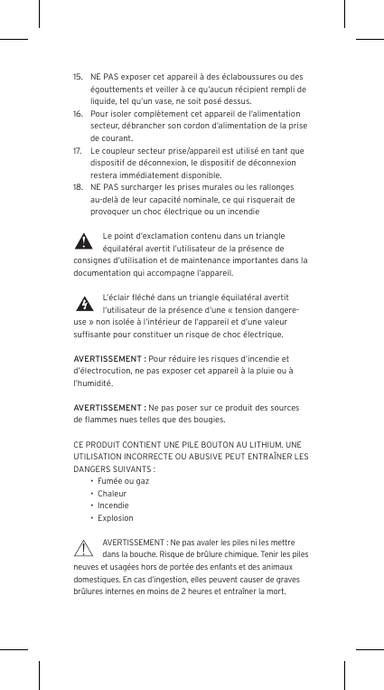 15.  NE PAS exposer cet appareil &agrave; des &eacute;claboussures ou des &eacute;gouttements et veiller &agrave; ce qu&rsquo;aucun r&eacute;cipient rempli de liquide, tel qu&rsquo;un vase, ne soit pos&eacute; dessus.16.  Pour isoler compl&egrave;tement cet appareil de l&rsquo;alimentation secteur, d&eacute;brancher son cordon d&rsquo;alimentation de la prise de courant.17.  Le coupleur secteur prise/appareil est utilis&eacute; en tant que dispositif de d&eacute;connexion, le dispositif de d&eacute;connexion restera imm&eacute;diatement disponible.18.  NE PAS surcharger les prises murales ou les rallonges au-del&agrave; de leur capacit&eacute; nominale, ce qui risquerait de provoquer un choc &eacute;lectrique ou un incendie Le point d&rsquo;exclamation contenu dans un triangle &eacute;quilat&eacute;ral avertit l&rsquo;utilisateur de la pr&eacute;sence de consignes d&rsquo;utilisation et de maintenance importantes dans la documentation qui accompagne l&rsquo;appareil.L&rsquo;&eacute;clair ﬂ&eacute;ch&eacute; dans un triangle &eacute;quilat&eacute;ral avertit l&rsquo;utilisateur de la pr&eacute;sence d&rsquo;une &laquo; tension dangere-use &raquo; non isol&eacute;e &agrave; l&rsquo;int&eacute;rieur de l&rsquo;appareil et d&rsquo;une valeur sufﬁsante pour constituer un risque de choc &eacute;lectrique.AVERTISSEMENT : Pour r&eacute;duire les risques d&rsquo;incendie et d&rsquo;&eacute;lectrocution, ne pas exposer cet appareil &agrave; la pluie ou &agrave; l&rsquo;humidit&eacute;.AVERTISSEMENT : Ne pas poser sur ce produit des sources de ﬂammes nues telles que des bougies.CE PRODUIT CONTIENT UNE PILE BOUTON AU LITHIUM. UNE UTILISATION INCORRECTE OU ABUSIVE PEUT ENTRA&Icirc;NER LES DANGERS SUIVANTS :&bull;  Fum&eacute;e ou gaz&bull;  Chaleur&bull;  Incendie&bull;  ExplosionAVERTISSEMENT : Ne pas avaler les piles ni les mettre dans la bouche. Risque de br&ucirc;lure chimique. Tenir les piles neuves et usag&eacute;es hors de port&eacute;e des enfants et des animaux domestiques. En cas d&rsquo;ingestion, elles peuvent causer de graves br&ucirc;lures internes en moins de 2 heures et entra&icirc;ner la mort.