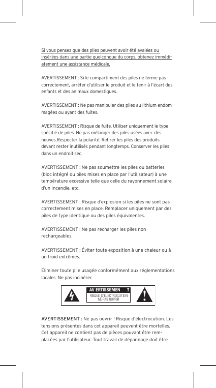 Si vous pensez que des piles peuvent avoir &eacute;t&eacute; aval&eacute;es ou ins&eacute;r&eacute;es dans une partie quelconque du corps, obtenez imm&eacute;di-atement une assistance m&eacute;dicale.AVERTISSEMENT : Si le compartiment des piles ne ferme pas correctement, arr&ecirc;ter d&rsquo;utiliser le produit et le tenir &agrave; l&rsquo;&eacute;cart des enfants et des animaux domestiques.AVERTISSEMENT : Ne pas manipuler des piles au lithium endom-mag&eacute;es ou ayant des fuites. AVERTISSEMENT : Risque de fuite. Utiliser uniquement le type sp&eacute;ciﬁ&eacute; de piles. Ne pas m&eacute;langer des piles us&eacute;es avec des neuves.Respecter la polarit&eacute;. Retirer les piles des produits devant rester inutilis&eacute;s pendant longtemps. Conserver les piles dans un endroit sec. AVERTISSEMENT : Ne pas soumettre les piles ou batteries (bloc int&eacute;gr&eacute; ou piles mises en place par l&rsquo;utilisateur) &agrave; une temp&eacute;rature excessive telle que celle du rayonnement solaire, d&rsquo;un incendie, etc.AVERTISSEMENT : Risque d&rsquo;explosion si les piles ne sont pas correctement mises en place. Remplacer uniquement par des piles de type identique ou des piles &eacute;quivalentes. AVERTISSEMENT : Ne pas recharger les piles non-rechargeables. AVERTISSEMENT : &Eacute;viter toute exposition &agrave; une chaleur ou &agrave; un froid extr&ecirc;mes.&Eacute;liminer toute pile usag&eacute;e conform&eacute;ment aux r&eacute;glementations locales. Ne pas incin&eacute;rer. AVERTISSEMENT : Ne pas ouvrir ! Risque d&rsquo;&eacute;lectrocution. Les tensions pr&eacute;sentes dans cet appareil peuvent &ecirc;tre mortelles. Cet appareil ne contient pas de pi&egrave;ces pouvant &ecirc;tre rem-plac&eacute;es par l&rsquo;utilisateur. Tout travail de d&eacute;pannage doit &ecirc;tre  AV ERTISSEMEN TRISQUE  D&rsquo;&Eacute;LECTROCUTIONNE PAS OU VRIR
